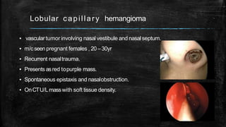 Lobular capillary hemangioma
▪ vascular tumor involving nasalvestibule and nasalseptum.
▪ m/c seenpregnant females , 20 –30yr
▪ Recurrent nasaltrauma.
▪ Presents asred topurple mass.
▪ Spontaneous epistaxis and nasalobstruction.
▪ OnCTU/Lmasswith soft tissue density.
 