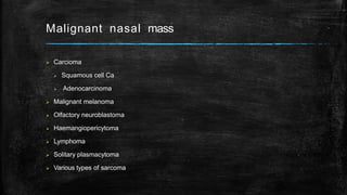 Malignant nasal mass
 Carcioma
 Squamous cell Ca
 Adenocarcinoma
 Malignant melanoma
 Olfactory neuroblastoma
 Haemangiopericytoma
 Lymphoma
 Solitary plasmacytoma
 Various types of sarcoma
 