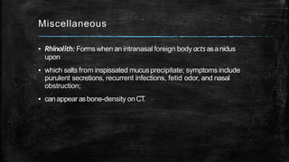 Miscellaneous
▪ Rhinolith: Formswhen anintranasal foreign body acts asanidus
upon
▪ which salts from inspissated mucusprecipitate; symptoms include
purulent secretions, recurrent infections, fetid odor, and nasal
obstruction;
▪ canappear asbone-density onCT.
 
