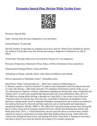 Persuasive Speech Plan: Driving While Texting Essay
Persuasive Speech Plan
Topic: Texting while driving is dangerous to you and others.
General Purpose: To persuade
Specific Purpose: To persuade my audience not to drive and text. When I have finished my speech,
my audience will be able to see why driving and texting is dangerous to themselves as well as
others.
Central Idea: Persuade others not to text and drive because it is very dangerous.
Persuasive Proposition: (Statement of Fact, Value, or Policy) Statement of fact and policies
Organizational Strategy/Pattern: Cause and Effect
Attempting to Change: (attitude, belief, value, behavior) Behavior and attitude
Passive Agreement or Immediate Action? : Immediate action
Main Points: Today I will persuade you ... Show more content on Helpwriting.net ...
b. Memory requires a "selective attention" in order to store information while focusing on one task
at a time, like driving. c. One study showed a 37% reduction of the brain's activity in the parietal
lobe that processes cognitive, memory, information regarding the driving task, sense of direction and
"spatial sense" as well as the occipital lobe that processes the visual information (Aker, 2011). C.
The third way, texting affects driving is through our visual field. a. Our vision is one of the most
"important sense for safe driving," but when our visual field is distracted, our peripheral vision
decreases, causing tunnel vision or inattention blindness causing drivers not to process everything in
the roadway that must be observed and fully analyzed, such as road hazards and responding to
unexpected situations. (Brodie, 2008). b. This affects the visual processing reaction time causing the
driver to drive much slower, keeping a distance between vehicles and checking their mirrors and
blind spots (Aker, 2011). c. Visual distractions can also cause the driver to increase their cerebral
capacity by trying to concentrate on texting rather than thinking about driving, which affects the
visual cortex through the hemi retina, only getting half of the visual field. d. Sending or receiving a
text takes a driver's eyes from the road for an average of 4.6 seconds causing the
 