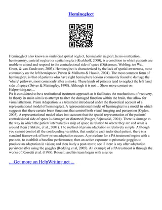 Hemineglect
Hemineglect also known as unilateral spatial neglect, hemispatial neglect, hemi–inattention,
hemisensory, parietal neglect or spatial neglect (Kerkhoff, 2000), is a condition in which patients are
unable to attend and respond to the contralesional side of space (Dijkerman, Webling, ter Wal,
Groet, & van Zandvoort, 2003). Hemineglect is characterized by the lack of spatial awareness, most
commonly on the left hemispace (Parton & Malhotra & Husain, 2004). The most common form of
hemineglect, is that of patients who have right hemisphere lesions commonly found to damage the
'where' pathway, most commonly after a stroke. These kinds of patients tend to neglect the left hand
side of space (Driver & Mattingley, 1998). Although it is not ... Show more content on
Helpwriting.net ...
PA is considered to be a restitutional treatment approach as it facilitates the mechanisms of recovery.
In theory its main aim is to attempt to alter the damaged function within the brain, that allow for
visual attention. Prism Adaptation is a treatment introduced under the theoretical account of a
representational model of hemineglect. A representational model of hemineglect is a model in which
suggests that there certain brain functions that control both visual imaging and perception (Ogden,
2005). A representational model takes into account that the spatial representation of the patients'
contralesional side of space is damaged or distorted (Pouget, Sejnowski, 2001). There is damage to
the way in which the patient internalizes a map of space in relation to where they are and what is
around them (Tilikete, et al., 2001). The method of prism adaptation is relatively simple. Although
you cannot control all the confounding variables, that underlie each individual patient, there is a
standard framework of how prism adaptation occurs. A procedure for a PA treatment begins with a
pre–test, to establish a baseline performance; then an active exposure to prismatic goggles to
produce an adaptation in vision; and then lastly a post–test to see if there is any after adaptation
persistent after using the goggles (Redding et al, 2005). An example of a PA treatment is through the
works of Rossetti et al. (1998). Rossetti and his team began with a series
... Get more on HelpWriting.net ...
 