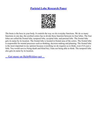 Parietal Lobe Research Paper
The brain is the boss in your body. It controls the way we do everyday functions. We do so many
functions in one day, the cerebral cortex has to divide those function between its four lobes. The four
lobes are called the frontal lobe, temporal lobe, occipital lobe, and parietal lobe. The frontal lobe
gets its name by its location. The frontal lobe is located in frontal area of the cortex. The frontal lobe
is responsible for mental processes such as thinking, decision making and planning. The frontal lobe
is the most important in my opinion because everything we do requires us to think, even if it's just a
little. You would survive being death and blind but, I hate not being able to think. The temporal lobe
also gets its name by its location.
... Get more on HelpWriting.net ...
 