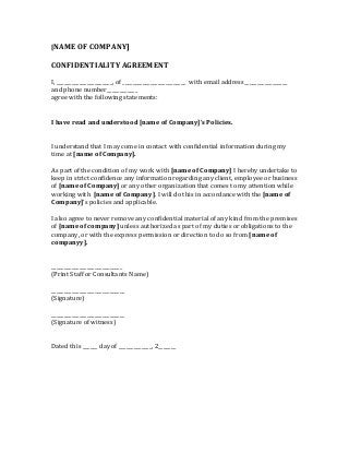 [NAME OF COMPANY] 
CONFIDENTIALITY AGREEMENT 
I, ______________________, of _________________________ with email address_________________ 
and phone number____________ 
agree with the following statements: 
I have read and understood [name of Company]’s Policies. 
I understand that I may come in contact with confidential information during my 
time at [name of Company]. 
As part of the condition of my work with [name of Company] I hereby undertake to 
keep in strict confidence any information regarding any client, employee or business 
of [name of Company] or any other organization that comes to my attention while 
working with [name of Company]. I will do this in accordance with the [name of 
Company]’s policies and applicable. 
I also agree to never remove any confidential material of any kind from the premises 
of [name of company] unless authorized as part of my duties or obligations to the 
company, or with the express permission or direction to do so from [name of 
companyy]. 
____________________________ 
(Print Staff or Consultants Name) 
_____________________________ 
(Signature) 
_____________________________ 
(Signature of witness) 
Dated this ______ day of _____________, 2_______ 
