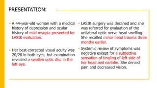 PRESENTATION:
 A 44-year-old woman with a medical
history of depression and ocular
history of mild myopia presented for
LASIK evaluation.
 Her best-corrected visual acuity was
20/20 in both eyes, but examination
revealed a swollen optic disc in the
left eye.
 LASIK surgery was declined and she
was referred for evaluation of the
unilateral optic nerve head swelling.
She recalled minor head trauma three
months earlier.
 Systemic review of symptoms was
negative except for a subjective
sensation of tingling of left side of
her head and earlobe. She denied
pain and decreased vision.
 