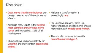 Discussion
 Optic nerve sheath meningiomas are
benign neoplasms of the optic nerve
sheath.
 Although rare, ONSM is the second-
most common primary optic nerve
tumor and represents 1-2% of all
meningioma
 Show positive immunoreactivity for
vimentin and may contain psammoma
bodies.
 Malignant transformation is
exceedingly rare.
 For unknown reasons, there is a
higher incidence of optic nerve sheath
meningiomas in middle-aged women.
 There is also an association with
neurofibromatosis type 2.
 