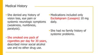 Medical History
 She denied any history of
vision loss, eye pain or
systemic neurologic symptoms
(weakness, numbness,
paralysis).
 She smoked one pack of
cigarettes per day for 30 years,
described minor social alcohol
use and no other drug use.
 Medications included only
Escitalopram (Lexapro) 10 mg
daily.
 She had no family history of
systemic problems.
 