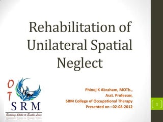 Rehabilitation of
Unilateral Spatial
Neglect
Phinoj K Abraham, MOTh.,
Asst. Professor,
SRM College of Occupational Therapy
Presented on : 02-08-2012

1

 