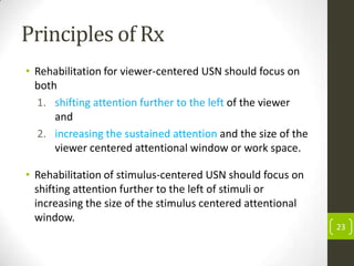 Principles of Rx
• Rehabilitation for viewer-centered USN should focus on
both
1. shifting attention further to the left of the viewer
and
2. increasing the sustained attention and the size of the
viewer centered attentional window or work space.
• Rehabilitation of stimulus-centered USN should focus on
shifting attention further to the left of stimuli or
increasing the size of the stimulus centered attentional
window.

23

 