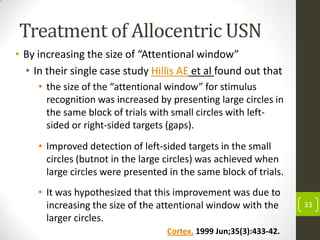 Treatment of Allocentric USN
• By increasing the size of “Attentional window”
• In their single case study Hillis AE et al found out that
• the size of the “attentional window” for stimulus
recognition was increased by presenting large circles in
the same block of trials with small circles with leftsided or right-sided targets (gaps).
• Improved detection of left-sided targets in the small
circles (butnot in the large circles) was achieved when
large circles were presented in the same block of trials.

• It was hypothesized that this improvement was due to
increasing the size of the attentional window with the
larger circles.
Cortex. 1999 Jun;35(3):433-42.

33

 