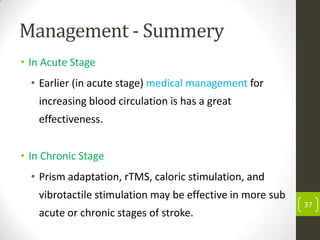 Management - Summery
• In Acute Stage

• Earlier (in acute stage) medical management for
increasing blood circulation is has a great
effectiveness.
• In Chronic Stage
• Prism adaptation, rTMS, caloric stimulation, and

vibrotactile stimulation may be effective in more sub
acute or chronic stages of stroke.

37

 
