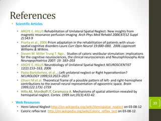 References
• Scientific Articles
• ARGYE E. HILLIS Rehabilitation of Unilateral Spatial Neglect: New insights from
magnetic resonance perfusion imaging Arch Phys Med Rehabil 2006;87(12 Suppl
2):S43-9
• Pisella et al., 2006 Prism adaptation in the rehabilitation of patients with visuospatial cognitive disorders Laure Curr Opin Neurol 19:000–000. 2006 Lippincott
Williams & Wilkins.
• Steven M. Miller Trung T. Ngo., Studies of caloric vestibular stimulation: implications
for the cognitive neurosciences, the clinical neurosciences and Neurophilosophy Acta
Neuropsychiatrica 2007: 19: 183–203
• ARGYE E. HILLIS Neurobiology of Unilateral Spatial Neglect NEUROSCIENTIST
12(2):153–163, 2006
• Paolo Bartolomeo, et al., ; Left unilateral neglect or Right hyperattention?
NEUROLOGY 1999;53:2023–2027
• Oliveri M et al. Theoretical frame of a possible pattern of left- and right-hemisphere
contributions to the overall neural representation of egocentric space. Brain
1999;122:1731-1739
• Hillis AE, Mordkoff JT, Caramazza A. Mechanisms of spatial attention revealed by
hemispatial neglect. Cortex. 1999 Jun;35(3):433-42.

• Web Resources
• Hemi lateral Neglect http://en.wikipedia.org/wiki/Hemispatial_neglect on 03-08-12
• Caloric reflex test http://en.wikipedia.org/wiki/Caloric_reflex_test on 03-08-12

39

 