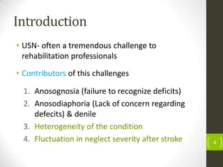 Introduction
• USN- often a tremendous challenge to
rehabilitation professionals
• Contributors of this challenges
1. Anosognosia (failure to recognize deficits)
2. Anosodiaphoria (Lack of concern regarding
defecits) & denile
3. Heterogeneity of the condition
4. Fluctuation in neglect severity after stroke

4

 