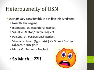 Heterogeneity of USN
• Authors vary considerably in dividing this syndrome
• Near Vs. Far neglect
• Intentional Vs. Attentional neglect
• Visual Vs. Motor / Tactile Neglect
• Personal Vs. Peripersonal Neglect
• Viewer centered (Egocentric) Vs. Stimuli Centered
(Allocentric) neglect
• Motor Vs. Premotor Neglect

• So Much….??!!

5

 