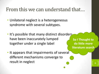 From this we can understand that…
• Unilateral neglect is a heterogeneous
syndrome with several subtypes.
• It’s possible that many distinct disorders
have been inaccurately lumped
So I Thought to
do little more
together under a single label
literature search

• It appears that impairments of several
different mechanisms converge to
result in neglect

6

 