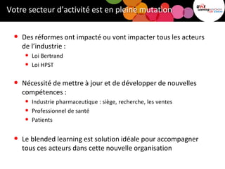 Votre secteur d’activité est en pleine mutation
• Des réformes ont impacté ou vont impacter tous les acteurs
de l’industrie :
• Loi Bertrand
• Loi HPST
• Nécessité de mettre à jour et de développer de nouvelles
compétences :
• Industrie pharmaceutique : siège, recherche, les ventes
• Professionnel de santé
• Patients
• Le blended learning est solution idéale pour accompagner
tous ces acteurs dans cette nouvelle organisation
 