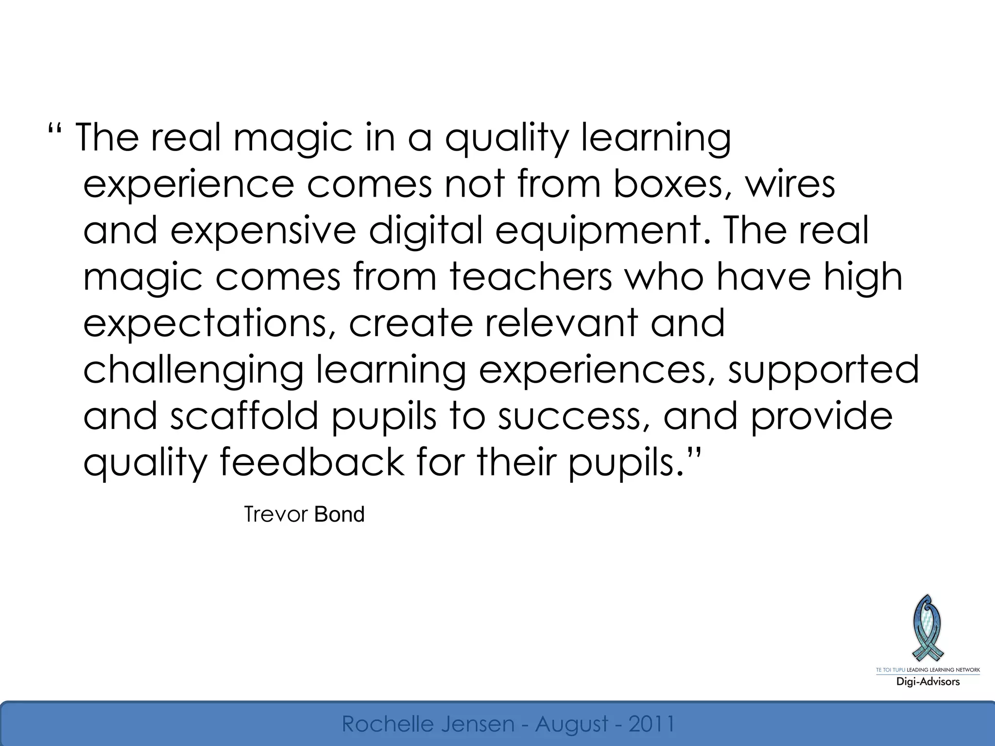 “  The real magic in a quality learning experience comes not from boxes, wires and expensive digital equipment. The real magic comes from teachers who have high expectations, create relevant and challenging learning experiences, supported and scaffold pupils to success, and provide quality feedback for their pupils.”  Trevor  Bond Rochelle Jensen - August - 2011 