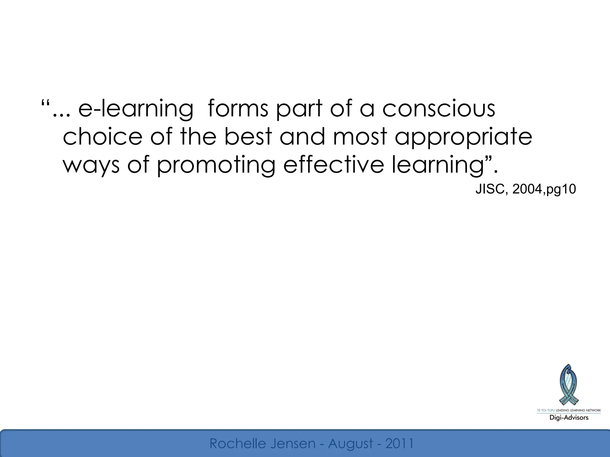“ ... e-learning  forms part of a conscious choice of the best and most appropriate ways of promoting effective learning ” . JISC, 2004,pg10 Rochelle Jensen - August - 2011 