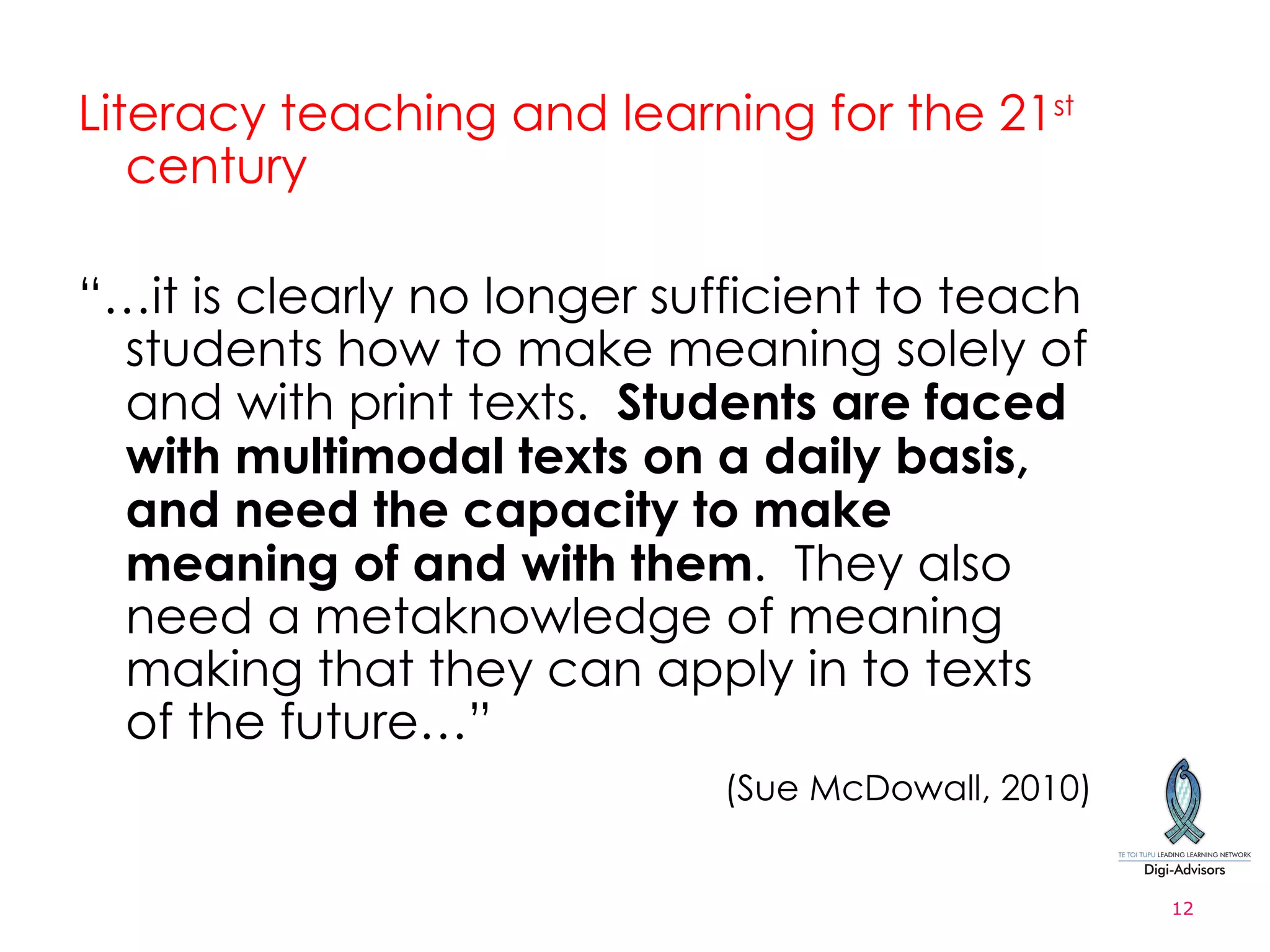 Literacy teaching and learning for the 21 st  century “ … it is clearly no longer sufficient to teach students how to make meaning solely of and with print texts.  Students are faced with multimodal texts on a daily basis, and need the capacity to make meaning of and with them .  They also need a metaknowledge of meaning making that they can apply in to texts of the future… ”   (Sue McDowall, 2010) 
