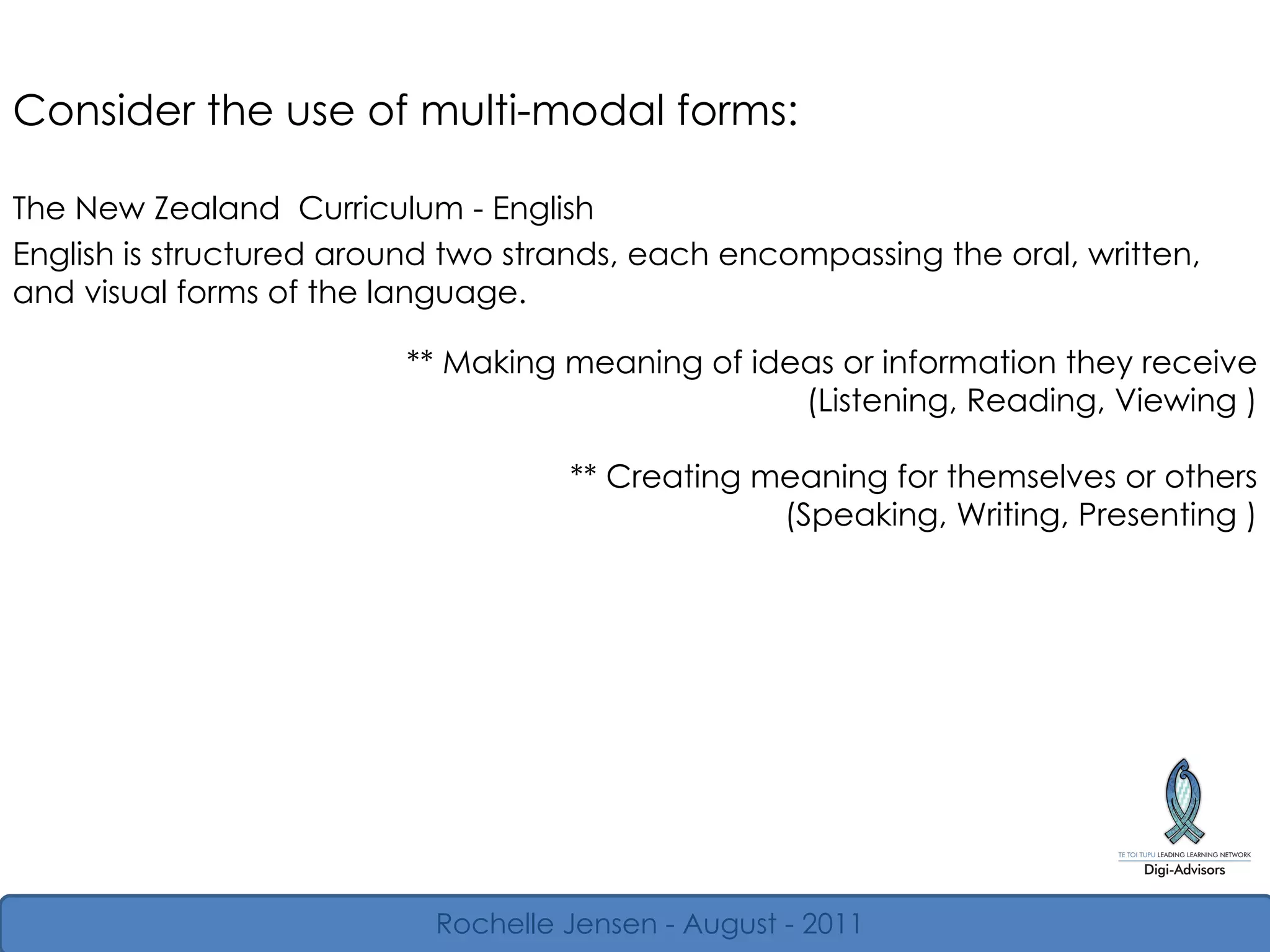 ** Making meaning of ideas or information they receive (Listening, Reading, Viewing ) ** Creating meaning for themselves or others (Speaking, Writing, Presenting ) Consider the use of multi-modal forms: The New Zealand  Curriculum - English English is structured around two strands, each encompassing the oral, written, and visual forms of the language.  Rochelle Jensen - August - 2011 
