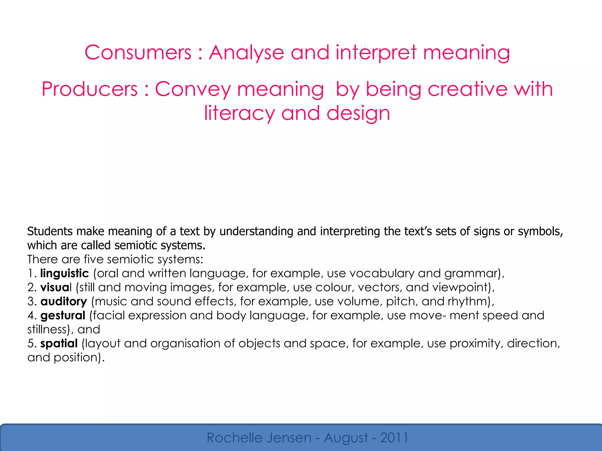 Consumers : Analyse and interpret meaning Producers : Convey meaning  by being creative with literacy and design Rochelle Jensen - August - 2011 Students make meaning of a text by understanding and interpreting the text’s sets of signs or symbols, which are called semiotic systems. There are five semiotic systems: 1.  linguistic  (oral and written language, for example, use vocabulary and grammar), 2.  visua l (still and moving images, for example, use colour, vectors, and viewpoint), 3.  auditory  (music and sound effects, for example, use volume, pitch, and rhythm), 4.  gestural  (facial expression and body language, for example, use move- ment speed and stillness), and 5.  spatial  (layout and organisation of objects and space, for example, use proximity, direction, and position). 