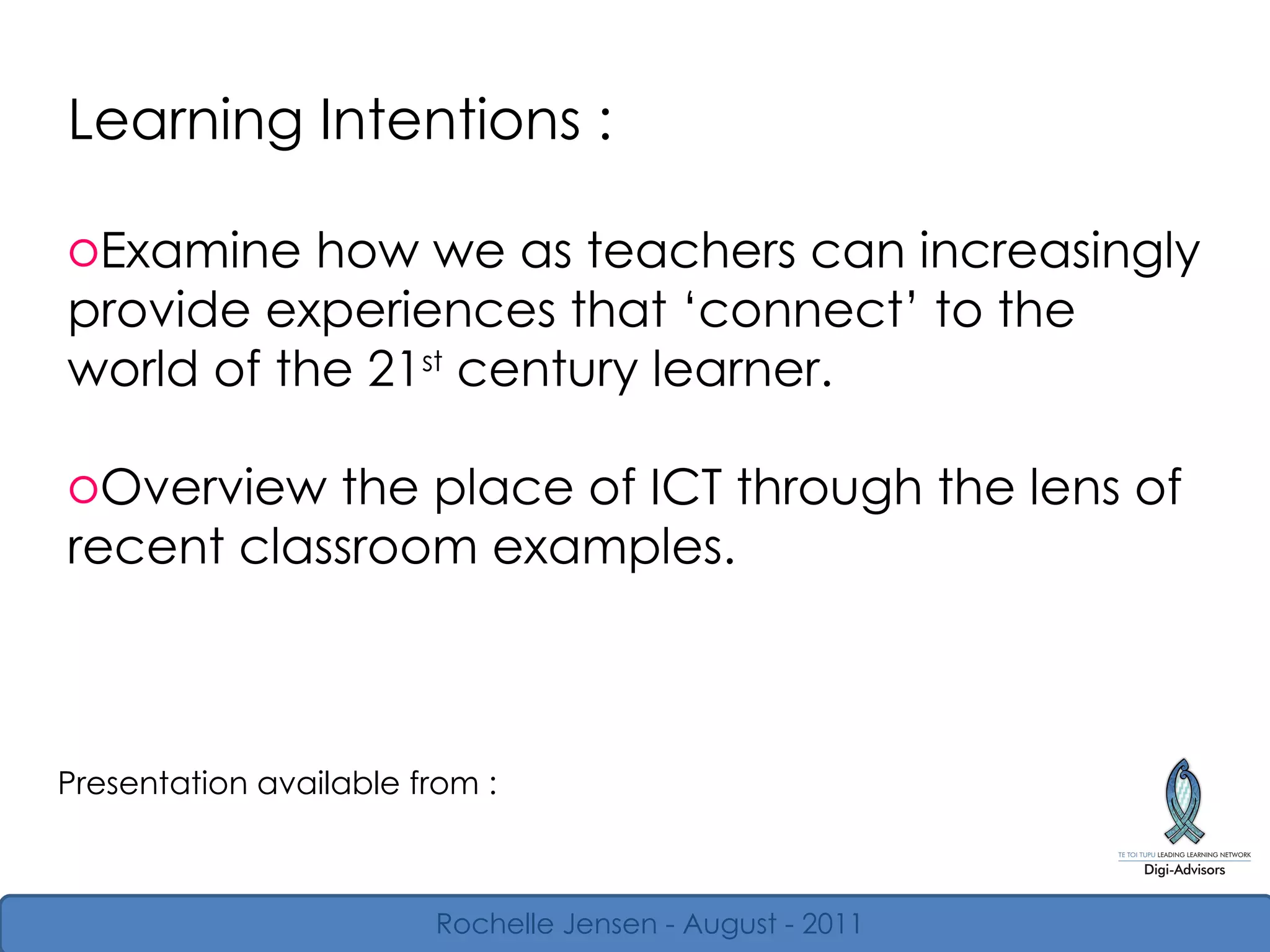 Learning Intentions : Examine how we as teachers can increasingly provide experiences that  ‘ connect ’  to the world of the 21 st  century learner. Overview the place of ICT through the lens of recent classroom examples. Presentation available from : Rochelle Jensen - August - 2011 