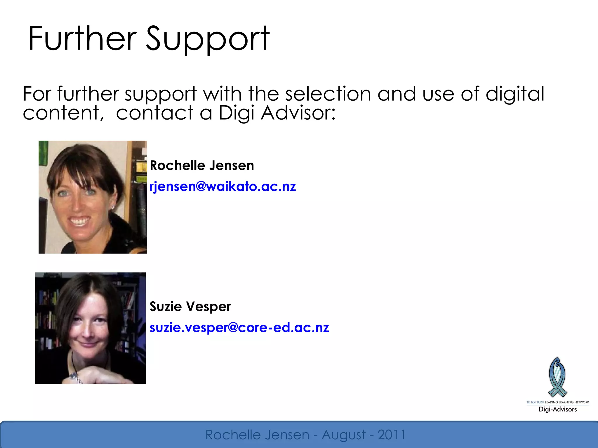 Further Support For further support with the selection and use of digital content,  contact a Digi Advisor: Rochelle Jensen - August - 2011 Rochelle Jensen [email_address] Suzie Vesper [email_address] 