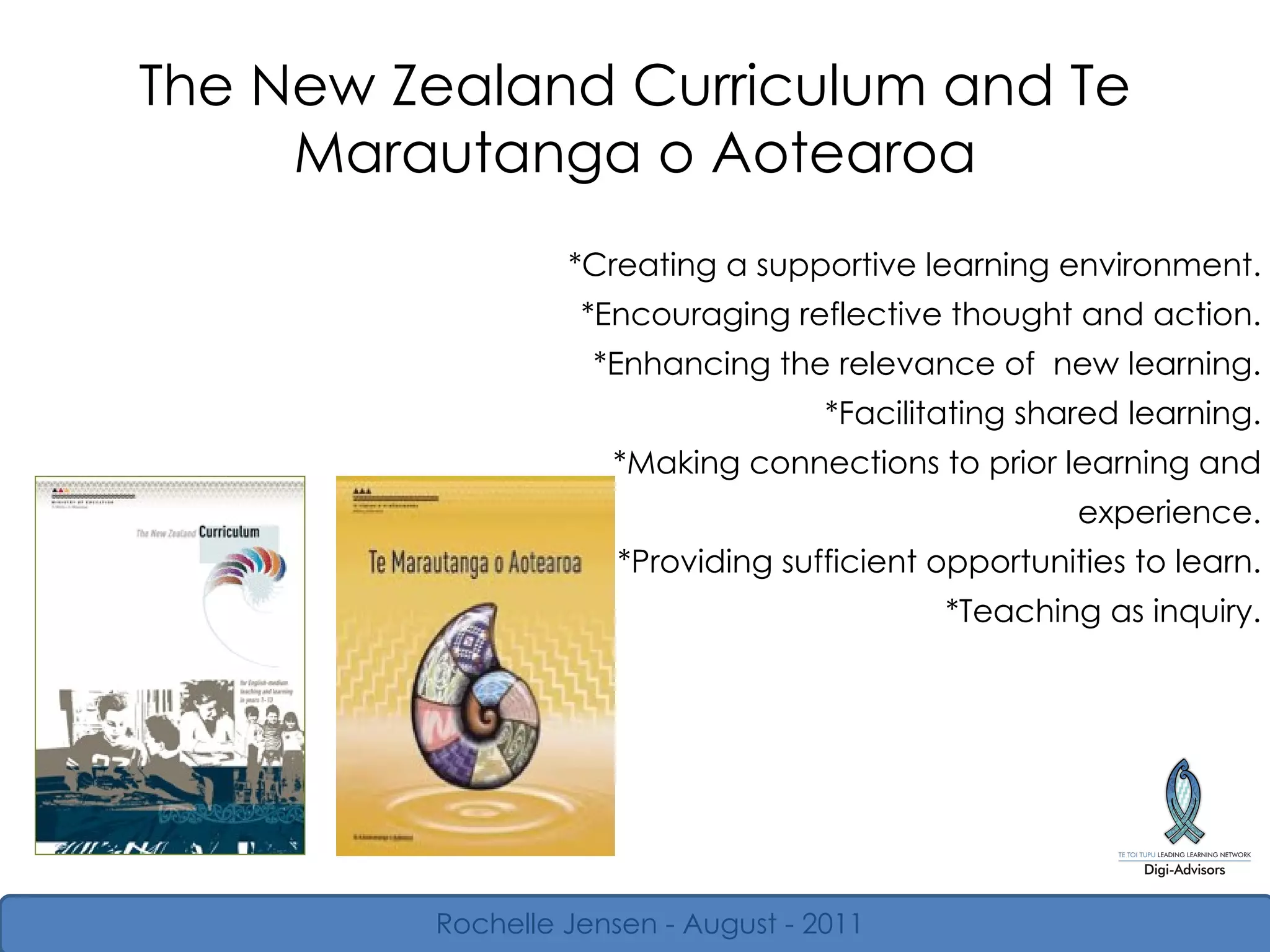 The New Zealand Curriculum and Te Marautanga o Aotearoa *Creating a supportive learning environment. *Encouraging reflective thought and action. *Enhancing the relevance of  new learning. *Facilitating shared learning. *Making connections to prior learning and experience. *Providing sufficient opportunities to learn. *Teaching as inquiry. Rochelle Jensen - August - 2011 