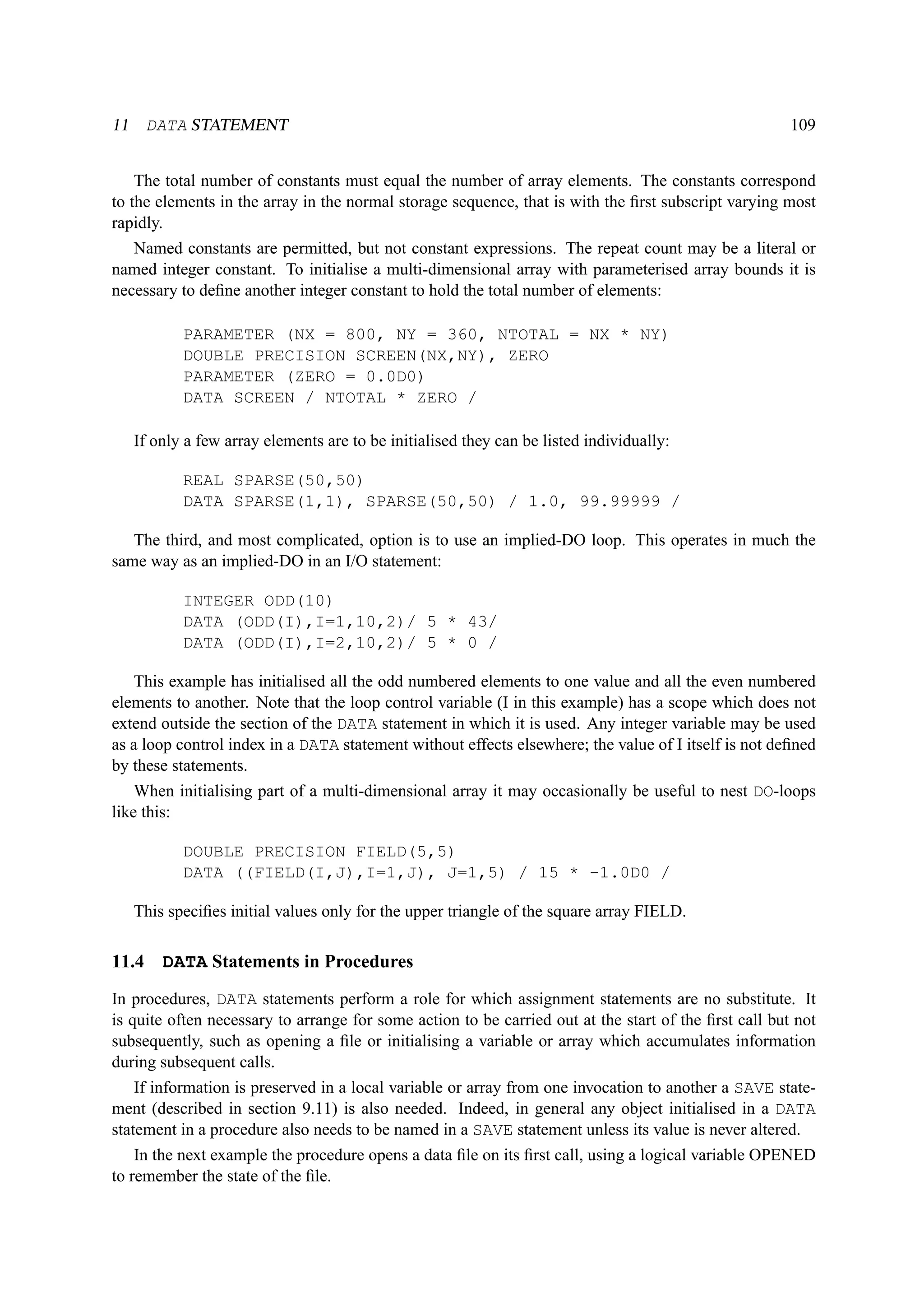 11 DATA STATEMENT 109 
The total number of constants must equal the number of array elements. The constants correspond 
to the elements in the array in the normal storage sequence, that is with the first subscript varying most 
rapidly. 
Named constants are permitted, but not constant expressions. The repeat count may be a literal or 
named integer constant. To initialise a multi-dimensional array with parameterised array bounds it is 
necessary to define another integer constant to hold the total number of elements: 
PARAMETER (NX = 800, NY = 360, NTOTAL = NX * NY) 
DOUBLE PRECISION SCREEN(NX,NY), ZERO 
PARAMETER (ZERO = 0.0D0) 
DATA SCREEN / NTOTAL * ZERO / 
If only a few array elements are to be initialised they can be listed individually: 
REAL SPARSE(50,50) 
DATA SPARSE(1,1), SPARSE(50,50) / 1.0, 99.99999 / 
The third, and most complicated, option is to use an implied-DO loop. This operates in much the 
same way as an implied-DO in an I/O statement: 
INTEGER ODD(10) 
DATA (ODD(I),I=1,10,2)/ 5 * 43/ 
DATA (ODD(I),I=2,10,2)/ 5 * 0 / 
This example has initialised all the odd numbered elements to one value and all the even numbered 
elements to another. Note that the loop control variable (I in this example) has a scope which does not 
extend outside the section of the DATA statement in which it is used. Any integer variable may be used 
as a loop control index in a DATA statement without effects elsewhere; the value of I itself is not defined 
by these statements. 
When initialising part of a multi-dimensional array it may occasionally be useful to nest DO-loops 
like this: 
DOUBLE PRECISION FIELD(5,5) 
DATA ((FIELD(I,J),I=1,J), J=1,5) / 15 * -1.0D0 / 
This specifies initial values only for the upper triangle of the square array FIELD. 
11.4 DATA Statements in Procedures 
In procedures, DATA statements perform a role for which assignment statements are no substitute. It 
is quite often necessary to arrange for some action to be carried out at the start of the first call but not 
subsequently, such as opening a file or initialising a variable or array which accumulates information 
during subsequent calls. 
If information is preserved in a local variable or array from one invocation to another a SAVE state-ment 
(described in section 9.11) is also needed. Indeed, in general any object initialised in a DATA 
statement in a procedure also needs to be named in a SAVE statement unless its value is never altered. 
In the next example the procedure opens a data file on its first call, using a logical variable OPENED 
to remember the state of the file. 
 