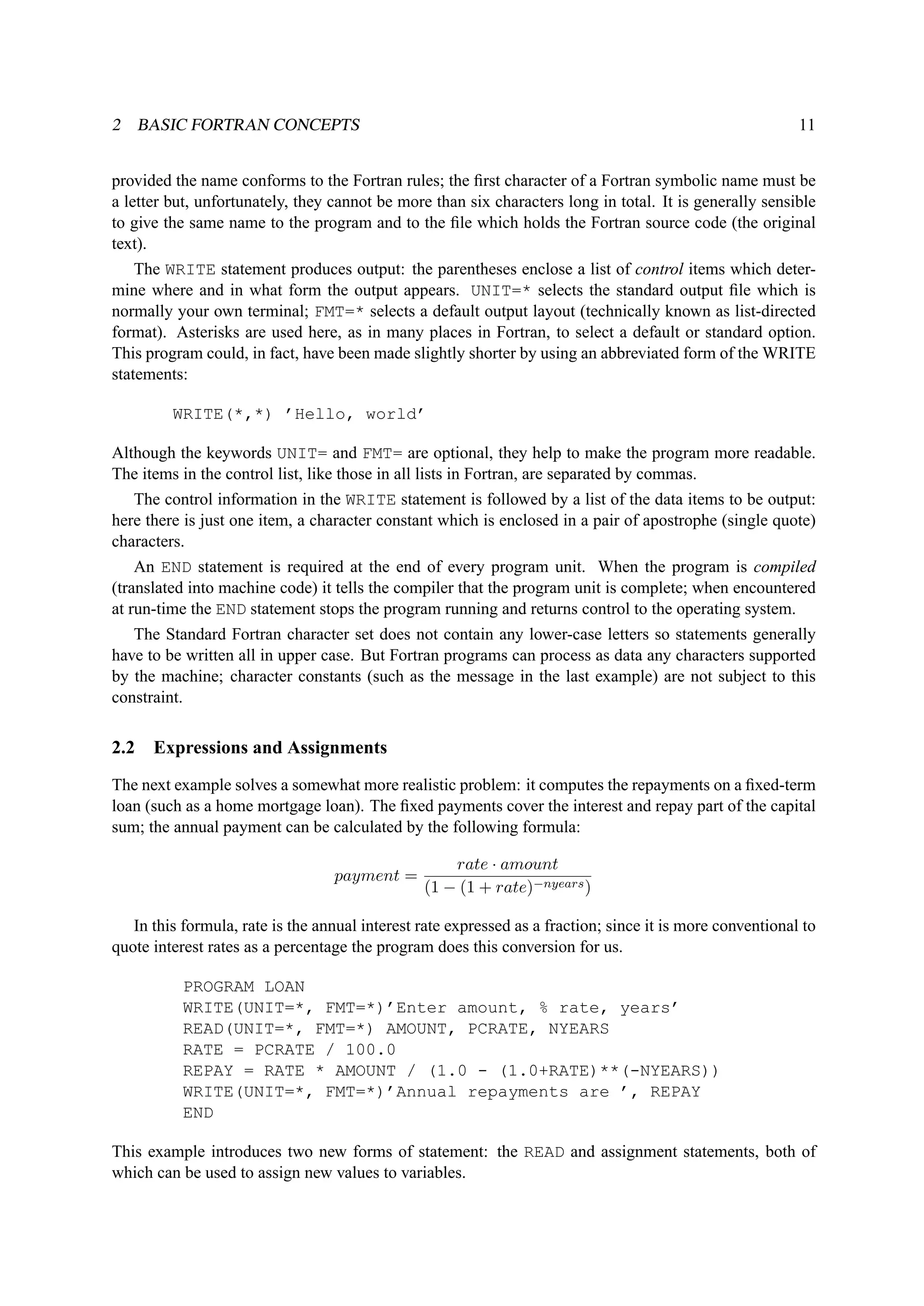 2 BASIC FORTRAN CONCEPTS 11 
provided the name conforms to the Fortran rules; the first character of a Fortran symbolic name must be 
a letter but, unfortunately, they cannot be more than six characters long in total. It is generally sensible 
to give the same name to the program and to the file which holds the Fortran source code (the original 
text). 
The WRITE statement produces output: the parentheses enclose a list of control items which deter-mine 
where and in what form the output appears. UNIT=* selects the standard output file which is 
normally your own terminal; FMT=* selects a default output layout (technically known as list-directed 
format). Asterisks are used here, as in many places in Fortran, to select a default or standard option. 
This program could, in fact, have been made slightly shorter by using an abbreviated form of the WRITE 
statements: 
WRITE(*,*) ’Hello, world’ 
Although the keywords UNIT= and FMT= are optional, they help to make the program more readable. 
The items in the control list, like those in all lists in Fortran, are separated by commas. 
The control information in the WRITE statement is followed by a list of the data items to be output: 
here there is just one item, a character constant which is enclosed in a pair of apostrophe (single quote) 
characters. 
An END statement is required at the end of every program unit. When the program is compiled 
(translated into machine code) it tells the compiler that the program unit is complete; when encountered 
at run-time the END statement stops the program running and returns control to the operating system. 
The Standard Fortran character set does not contain any lower-case letters so statements generally 
have to be written all in upper case. But Fortran programs can process as data any characters supported 
by the machine; character constants (such as the message in the last example) are not subject to this 
constraint. 
2.2 Expressions and Assignments 
The next example solves a somewhat more realistic problem: it computes the repayments on a fixed-term 
loan (such as a home mortgage loan). The fixed payments cover the interest and repay part of the capital 
sum; the annual payment can be calculated by the following formula: 
payment = rate · amount 
(1 − (1 + rate)−nyears) 
In this formula, rate is the annual interest rate expressed as a fraction; since it is more conventional to 
quote interest rates as a percentage the program does this conversion for us. 
PROGRAM LOAN 
WRITE(UNIT=*, FMT=*)’Enter amount, % rate, years’ 
READ(UNIT=*, FMT=*) AMOUNT, PCRATE, NYEARS 
RATE = PCRATE / 100.0 
REPAY = RATE * AMOUNT / (1.0 - (1.0+RATE)**(-NYEARS)) 
WRITE(UNIT=*, FMT=*)’Annual repayments are ’, REPAY 
END 
This example introduces two new forms of statement: the READ and assignment statements, both of 
which can be used to assign new values to variables. 
 