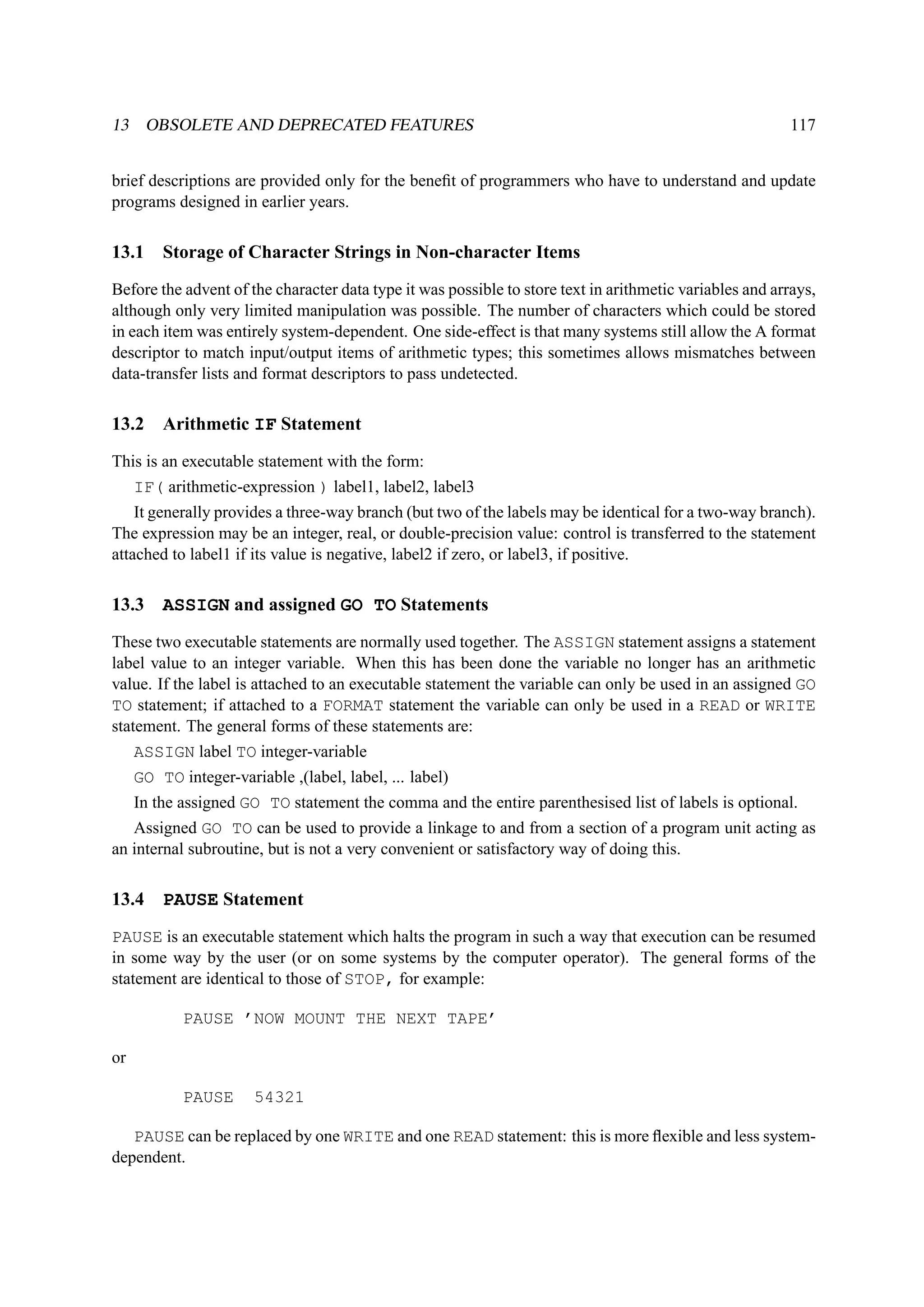 13 OBSOLETE AND DEPRECATED FEATURES 117 
brief descriptions are provided only for the benefit of programmers who have to understand and update 
programs designed in earlier years. 
13.1 Storage of Character Strings in Non-character Items 
Before the advent of the character data type it was possible to store text in arithmetic variables and arrays, 
although only very limited manipulation was possible. The number of characters which could be stored 
in each item was entirely system-dependent. One side-effect is that many systems still allow the A format 
descriptor to match input/output items of arithmetic types; this sometimes allows mismatches between 
data-transfer lists and format descriptors to pass undetected. 
13.2 Arithmetic IF Statement 
This is an executable statement with the form: 
IF( arithmetic-expression ) label1, label2, label3 
It generally provides a three-way branch (but two of the labels may be identical for a two-way branch). 
The expression may be an integer, real, or double-precision value: control is transferred to the statement 
attached to label1 if its value is negative, label2 if zero, or label3, if positive. 
13.3 ASSIGN and assigned GO TO Statements 
These two executable statements are normally used together. The ASSIGN statement assigns a statement 
label value to an integer variable. When this has been done the variable no longer has an arithmetic 
value. If the label is attached to an executable statement the variable can only be used in an assigned GO 
TO statement; if attached to a FORMAT statement the variable can only be used in a READ or WRITE 
statement. The general forms of these statements are: 
ASSIGN label TO integer-variable 
GO TO integer-variable ,(label, label, ... label) 
In the assigned GO TO statement the comma and the entire parenthesised list of labels is optional. 
Assigned GO TO can be used to provide a linkage to and from a section of a program unit acting as 
an internal subroutine, but is not a very convenient or satisfactory way of doing this. 
13.4 PAUSE Statement 
PAUSE is an executable statement which halts the program in such a way that execution can be resumed 
in some way by the user (or on some systems by the computer operator). The general forms of the 
statement are identical to those of STOP, for example: 
PAUSE ’NOW MOUNT THE NEXT TAPE’ 
or 
PAUSE 54321 
PAUSE can be replaced by one WRITE and one READ statement: this is more flexible and less system-dependent. 
 