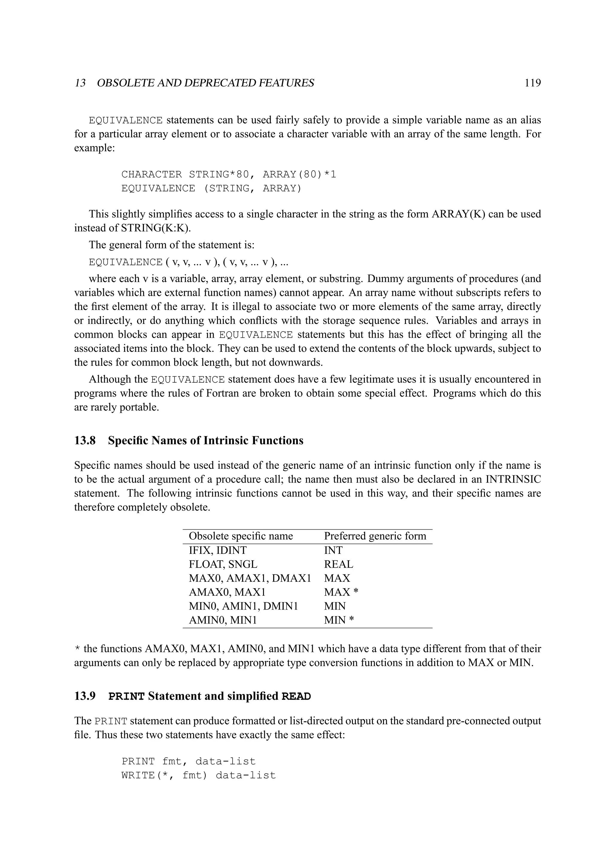 13 OBSOLETE AND DEPRECATED FEATURES 119 
EQUIVALENCE statements can be used fairly safely to provide a simple variable name as an alias 
for a particular array element or to associate a character variable with an array of the same length. For 
example: 
CHARACTER STRING*80, ARRAY(80)*1 
EQUIVALENCE (STRING, ARRAY) 
This slightly simplifies access to a single character in the string as the form ARRAY(K) can be used 
instead of STRING(K:K). 
The general form of the statement is: 
EQUIVALENCE ( v, v, ... v ), ( v, v, ... v ), ... 
where each v is a variable, array, array element, or substring. Dummy arguments of procedures (and 
variables which are external function names) cannot appear. An array name without subscripts refers to 
the first element of the array. It is illegal to associate two or more elements of the same array, directly 
or indirectly, or do anything which conflicts with the storage sequence rules. Variables and arrays in 
common blocks can appear in EQUIVALENCE statements but this has the effect of bringing all the 
associated items into the block. They can be used to extend the contents of the block upwards, subject to 
the rules for common block length, but not downwards. 
Although the EQUIVALENCE statement does have a few legitimate uses it is usually encountered in 
programs where the rules of Fortran are broken to obtain some special effect. Programs which do this 
are rarely portable. 
13.8 Specific Names of Intrinsic Functions 
Specific names should be used instead of the generic name of an intrinsic function only if the name is 
to be the actual argument of a procedure call; the name then must also be declared in an INTRINSIC 
statement. The following intrinsic functions cannot be used in this way, and their specific names are 
therefore completely obsolete. 
Obsolete specific name Preferred generic form 
IFIX, IDINT INT 
FLOAT, SNGL REAL 
MAX0, AMAX1, DMAX1 MAX 
AMAX0, MAX1 MAX * 
MIN0, AMIN1, DMIN1 MIN 
AMIN0, MIN1 MIN * 
* the functions AMAX0, MAX1, AMIN0, and MIN1 which have a data type different from that of their 
arguments can only be replaced by appropriate type conversion functions in addition to MAX or MIN. 
13.9 PRINT Statement and simplified READ 
The PRINT statement can produce formatted or list-directed output on the standard pre-connected output 
file. Thus these two statements have exactly the same effect: 
PRINT fmt, data-list 
WRITE(*, fmt) data-list 
 