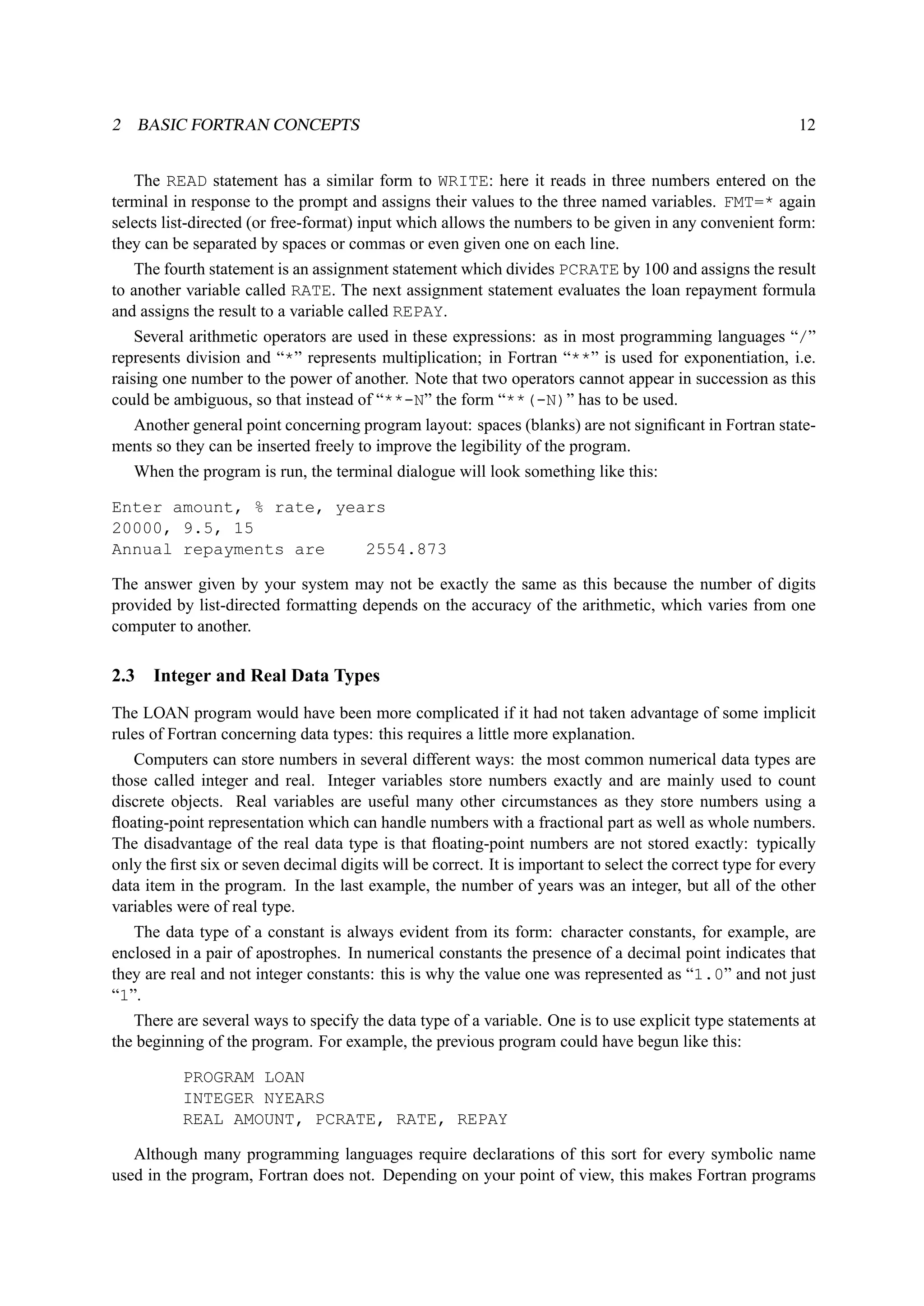 2 BASIC FORTRAN CONCEPTS 12 
The READ statement has a similar form to WRITE: here it reads in three numbers entered on the 
terminal in response to the prompt and assigns their values to the three named variables. FMT=* again 
selects list-directed (or free-format) input which allows the numbers to be given in any convenient form: 
they can be separated by spaces or commas or even given one on each line. 
The fourth statement is an assignment statement which divides PCRATE by 100 and assigns the result 
to another variable called RATE. The next assignment statement evaluates the loan repayment formula 
and assigns the result to a variable called REPAY. 
Several arithmetic operators are used in these expressions: as in most programming languages “/” 
represents division and “*” represents multiplication; in Fortran “**” is used for exponentiation, i.e. 
raising one number to the power of another. Note that two operators cannot appear in succession as this 
could be ambiguous, so that instead of “**-N” the form “**(-N)” has to be used. 
Another general point concerning program layout: spaces (blanks) are not significant in Fortran state-ments 
so they can be inserted freely to improve the legibility of the program. 
When the program is run, the terminal dialogue will look something like this: 
Enter amount, % rate, years 
20000, 9.5, 15 
Annual repayments are 2554.873 
The answer given by your system may not be exactly the same as this because the number of digits 
provided by list-directed formatting depends on the accuracy of the arithmetic, which varies from one 
computer to another. 
2.3 Integer and Real Data Types 
The LOAN program would have been more complicated if it had not taken advantage of some implicit 
rules of Fortran concerning data types: this requires a little more explanation. 
Computers can store numbers in several different ways: the most common numerical data types are 
those called integer and real. Integer variables store numbers exactly and are mainly used to count 
discrete objects. Real variables are useful many other circumstances as they store numbers using a 
floating-point representation which can handle numbers with a fractional part as well as whole numbers. 
The disadvantage of the real data type is that floating-point numbers are not stored exactly: typically 
only the first six or seven decimal digits will be correct. It is important to select the correct type for every 
data item in the program. In the last example, the number of years was an integer, but all of the other 
variables were of real type. 
The data type of a constant is always evident from its form: character constants, for example, are 
enclosed in a pair of apostrophes. In numerical constants the presence of a decimal point indicates that 
they are real and not integer constants: this is why the value one was represented as “1.0” and not just 
“1”. 
There are several ways to specify the data type of a variable. One is to use explicit type statements at 
the beginning of the program. For example, the previous program could have begun like this: 
PROGRAM LOAN 
INTEGER NYEARS 
REAL AMOUNT, PCRATE, RATE, REPAY 
Although many programming languages require declarations of this sort for every symbolic name 
used in the program, Fortran does not. Depending on your point of view, this makes Fortran programs 
 