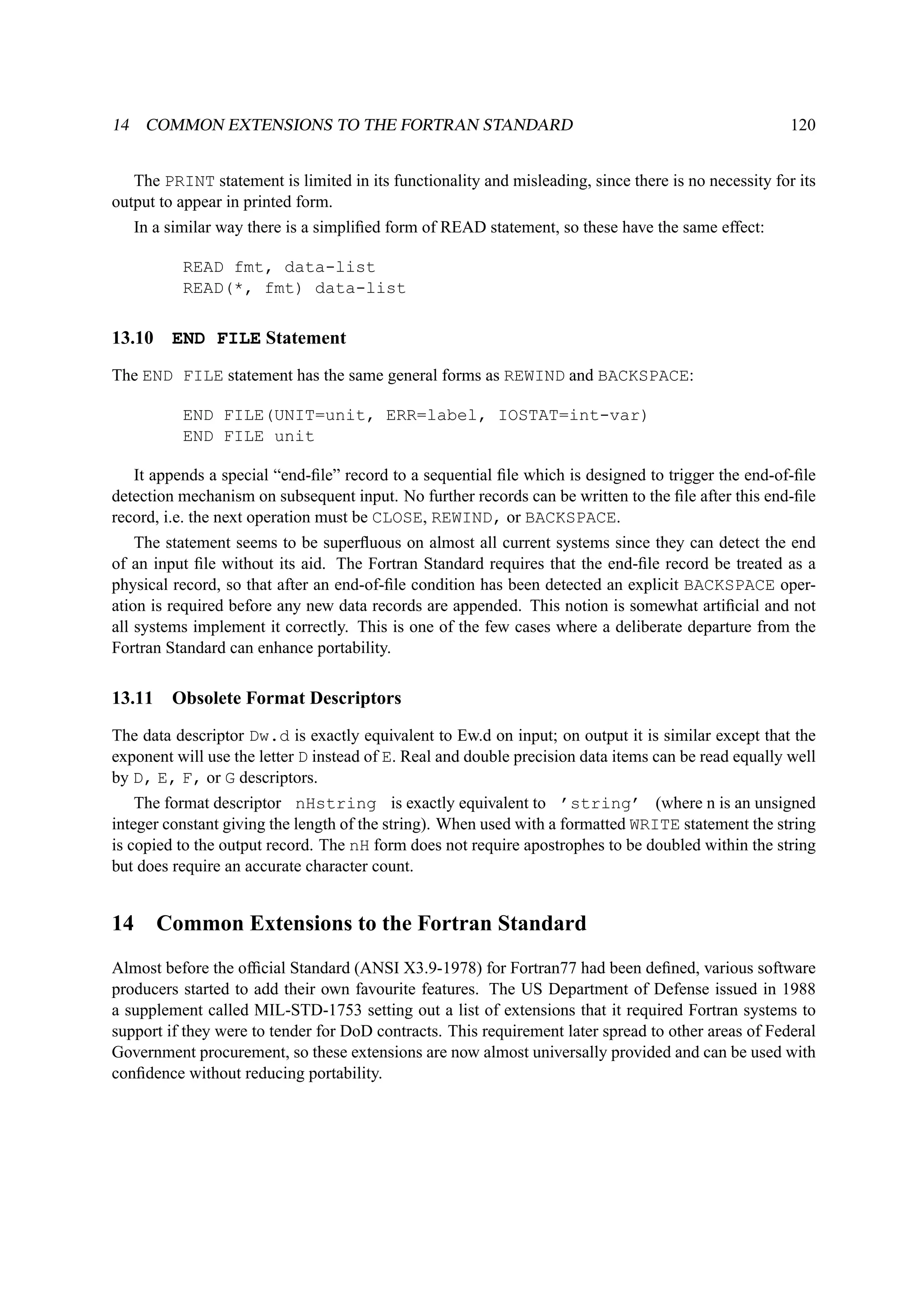14 COMMON EXTENSIONS TO THE FORTRAN STANDARD 120 
The PRINT statement is limited in its functionality and misleading, since there is no necessity for its 
output to appear in printed form. 
In a similar way there is a simplified form of READ statement, so these have the same effect: 
READ fmt, data-list 
READ(*, fmt) data-list 
13.10 END FILE Statement 
The END FILE statement has the same general forms as REWIND and BACKSPACE: 
END FILE(UNIT=unit, ERR=label, IOSTAT=int-var) 
END FILE unit 
It appends a special “end-file” record to a sequential file which is designed to trigger the end-of-file 
detection mechanism on subsequent input. No further records can be written to the file after this end-file 
record, i.e. the next operation must be CLOSE, REWIND, or BACKSPACE. 
The statement seems to be superfluous on almost all current systems since they can detect the end 
of an input file without its aid. The Fortran Standard requires that the end-file record be treated as a 
physical record, so that after an end-of-file condition has been detected an explicit BACKSPACE oper-ation 
is required before any new data records are appended. This notion is somewhat artificial and not 
all systems implement it correctly. This is one of the few cases where a deliberate departure from the 
Fortran Standard can enhance portability. 
13.11 Obsolete Format Descriptors 
The data descriptor Dw.d is exactly equivalent to Ew.d on input; on output it is similar except that the 
exponent will use the letter D instead of E. Real and double precision data items can be read equally well 
by D, E, F, or G descriptors. 
The format descriptor nHstring is exactly equivalent to ’string’ (where n is an unsigned 
integer constant giving the length of the string). When used with a formatted WRITE statement the string 
is copied to the output record. The nH form does not require apostrophes to be doubled within the string 
but does require an accurate character count. 
14 Common Extensions to the Fortran Standard 
Almost before the official Standard (ANSI X3.9-1978) for Fortran77 had been defined, various software 
producers started to add their own favourite features. The US Department of Defense issued in 1988 
a supplement called MIL-STD-1753 setting out a list of extensions that it required Fortran systems to 
support if they were to tender for DoD contracts. This requirement later spread to other areas of Federal 
Government procurement, so these extensions are now almost universally provided and can be used with 
confidence without reducing portability. 
 