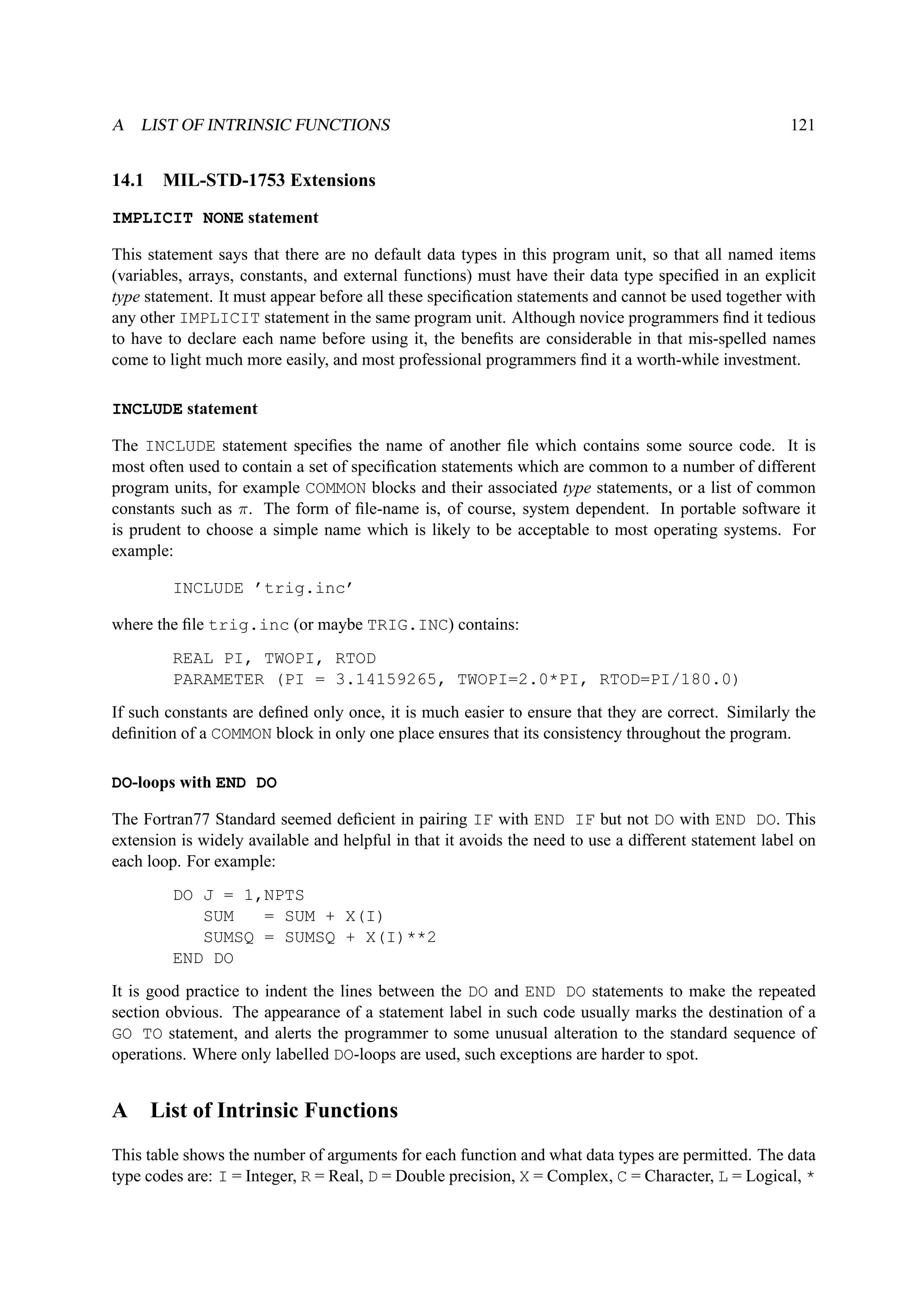 A LIST OF INTRINSIC FUNCTIONS 121 
14.1 MIL-STD-1753 Extensions 
IMPLICIT NONE statement 
This statement says that there are no default data types in this program unit, so that all named items 
(variables, arrays, constants, and external functions) must have their data type specified in an explicit 
type statement. It must appear before all these specification statements and cannot be used together with 
any other IMPLICIT statement in the same program unit. Although novice programmers find it tedious 
to have to declare each name before using it, the benefits are considerable in that mis-spelled names 
come to light much more easily, and most professional programmers find it a worth-while investment. 
INCLUDE statement 
The INCLUDE statement specifies the name of another file which contains some source code. It is 
most often used to contain a set of specification statements which are common to a number of different 
program units, for example COMMON blocks and their associated type statements, or a list of common 
constants such as . The form of file-name is, of course, system dependent. In portable software it 
is prudent to choose a simple name which is likely to be acceptable to most operating systems. For 
example: 
INCLUDE ’trig.inc’ 
where the file trig.inc (or maybe TRIG.INC) contains: 
REAL PI, TWOPI, RTOD 
PARAMETER (PI = 3.14159265, TWOPI=2.0*PI, RTOD=PI/180.0) 
If such constants are defined only once, it is much easier to ensure that they are correct. Similarly the 
definition of a COMMON block in only one place ensures that its consistency throughout the program. 
DO-loops with END DO 
The Fortran77 Standard seemed deficient in pairing IF with END IF but not DO with END DO. This 
extension is widely available and helpful in that it avoids the need to use a different statement label on 
each loop. For example: 
DO J = 1,NPTS 
SUM = SUM + X(I) 
SUMSQ = SUMSQ + X(I)**2 
END DO 
It is good practice to indent the lines between the DO and END DO statements to make the repeated 
section obvious. The appearance of a statement label in such code usually marks the destination of a 
GO TO statement, and alerts the programmer to some unusual alteration to the standard sequence of 
operations. Where only labelled DO-loops are used, such exceptions are harder to spot. 
A List of Intrinsic Functions 
This table shows the number of arguments for each function and what data types are permitted. The data 
type codes are: I = Integer, R = Real, D = Double precision, X = Complex, C = Character, L = Logical, * 
 