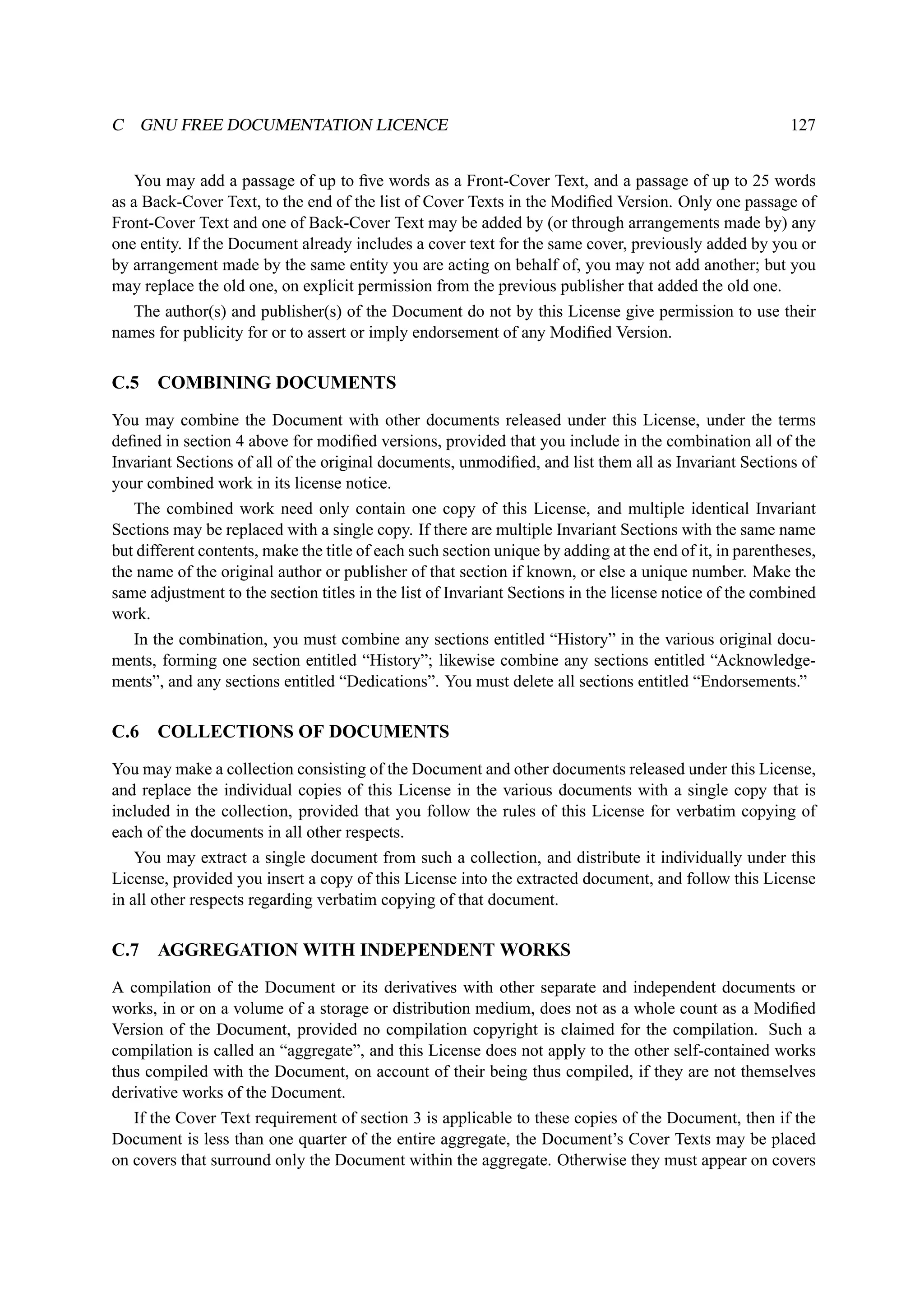 C GNU FREE DOCUMENTATION LICENCE 127 
You may add a passage of up to five words as a Front-Cover Text, and a passage of up to 25 words 
as a Back-Cover Text, to the end of the list of Cover Texts in the Modified Version. Only one passage of 
Front-Cover Text and one of Back-Cover Text may be added by (or through arrangements made by) any 
one entity. If the Document already includes a cover text for the same cover, previously added by you or 
by arrangement made by the same entity you are acting on behalf of, you may not add another; but you 
may replace the old one, on explicit permission from the previous publisher that added the old one. 
The author(s) and publisher(s) of the Document do not by this License give permission to use their 
names for publicity for or to assert or imply endorsement of any Modified Version. 
C.5 COMBINING DOCUMENTS 
You may combine the Document with other documents released under this License, under the terms 
defined in section 4 above for modified versions, provided that you include in the combination all of the 
Invariant Sections of all of the original documents, unmodified, and list them all as Invariant Sections of 
your combined work in its license notice. 
The combined work need only contain one copy of this License, and multiple identical Invariant 
Sections may be replaced with a single copy. If there are multiple Invariant Sections with the same name 
but different contents, make the title of each such section unique by adding at the end of it, in parentheses, 
the name of the original author or publisher of that section if known, or else a unique number. Make the 
same adjustment to the section titles in the list of Invariant Sections in the license notice of the combined 
work. 
In the combination, you must combine any sections entitled “History” in the various original docu-ments, 
forming one section entitled “History”; likewise combine any sections entitled “Acknowledge-ments”, 
and any sections entitled “Dedications”. You must delete all sections entitled “Endorsements.” 
C.6 COLLECTIONS OF DOCUMENTS 
You may make a collection consisting of the Document and other documents released under this License, 
and replace the individual copies of this License in the various documents with a single copy that is 
included in the collection, provided that you follow the rules of this License for verbatim copying of 
each of the documents in all other respects. 
You may extract a single document from such a collection, and distribute it individually under this 
License, provided you insert a copy of this License into the extracted document, and follow this License 
in all other respects regarding verbatim copying of that document. 
C.7 AGGREGATION WITH INDEPENDENTWORKS 
A compilation of the Document or its derivatives with other separate and independent documents or 
works, in or on a volume of a storage or distribution medium, does not as a whole count as a Modified 
Version of the Document, provided no compilation copyright is claimed for the compilation. Such a 
compilation is called an “aggregate”, and this License does not apply to the other self-contained works 
thus compiled with the Document, on account of their being thus compiled, if they are not themselves 
derivative works of the Document. 
If the Cover Text requirement of section 3 is applicable to these copies of the Document, then if the 
Document is less than one quarter of the entire aggregate, the Document’s Cover Texts may be placed 
on covers that surround only the Document within the aggregate. Otherwise they must appear on covers 
 