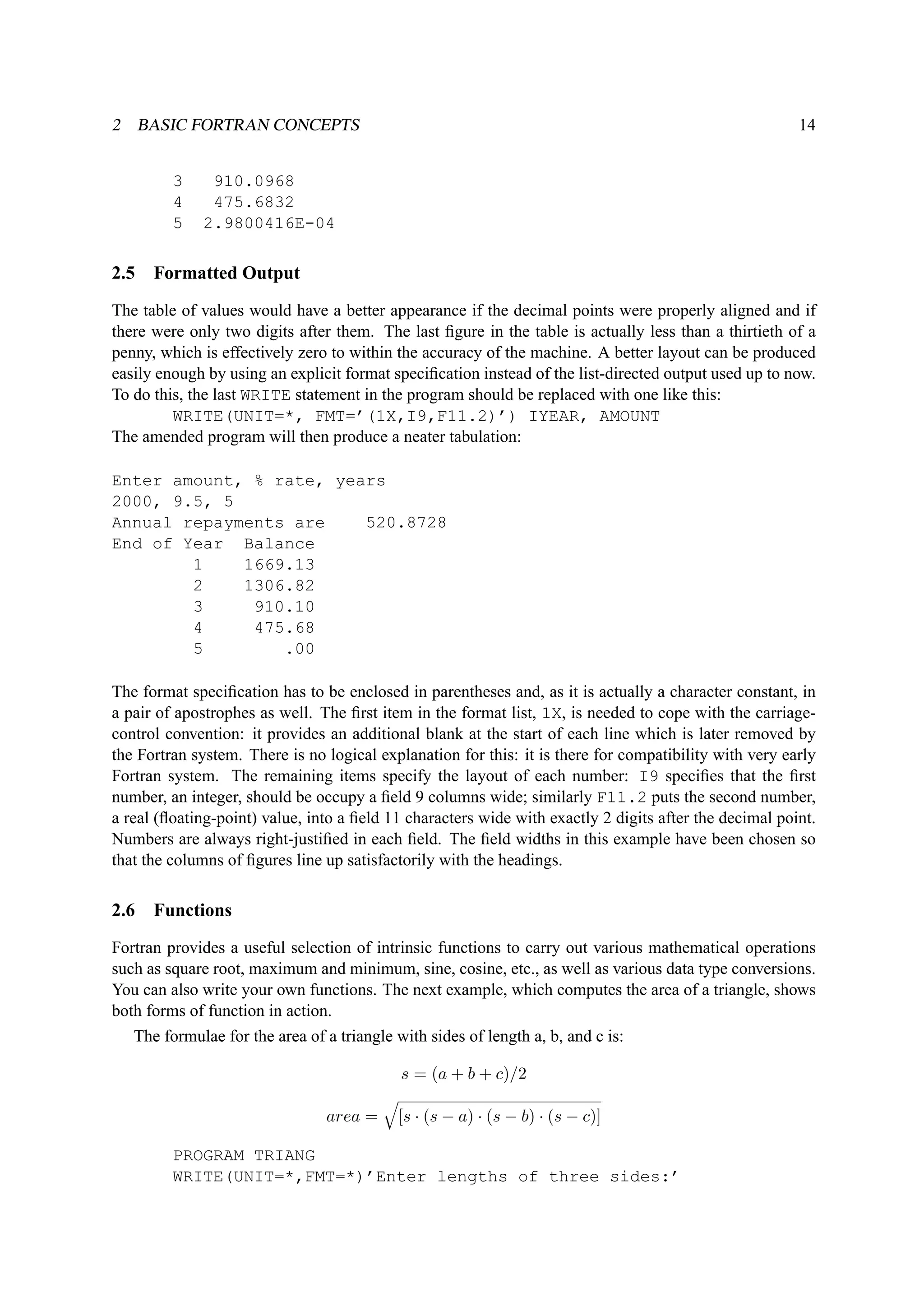 2 BASIC FORTRAN CONCEPTS 14 
3 910.0968 
4 475.6832 
5 2.9800416E-04 
2.5 Formatted Output 
The table of values would have a better appearance if the decimal points were properly aligned and if 
there were only two digits after them. The last figure in the table is actually less than a thirtieth of a 
penny, which is effectively zero to within the accuracy of the machine. A better layout can be produced 
easily enough by using an explicit format specification instead of the list-directed output used up to now. 
To do this, the last WRITE statement in the program should be replaced with one like this: 
WRITE(UNIT=*, FMT=’(1X,I9,F11.2)’) IYEAR, AMOUNT 
The amended program will then produce a neater tabulation: 
Enter amount, % rate, years 
2000, 9.5, 5 
Annual repayments are 520.8728 
End of Year Balance 
1 1669.13 
2 1306.82 
3 910.10 
4 475.68 
5 .00 
The format specification has to be enclosed in parentheses and, as it is actually a character constant, in 
a pair of apostrophes as well. The first item in the format list, 1X, is needed to cope with the carriage-control 
convention: it provides an additional blank at the start of each line which is later removed by 
the Fortran system. There is no logical explanation for this: it is there for compatibility with very early 
Fortran system. The remaining items specify the layout of each number: I9 specifies that the first 
number, an integer, should be occupy a field 9 columns wide; similarly F11.2 puts the second number, 
a real (floating-point) value, into a field 11 characters wide with exactly 2 digits after the decimal point. 
Numbers are always right-justified in each field. The field widths in this example have been chosen so 
that the columns of figures line up satisfactorily with the headings. 
2.6 Functions 
Fortran provides a useful selection of intrinsic functions to carry out various mathematical operations 
such as square root, maximum and minimum, sine, cosine, etc., as well as various data type conversions. 
You can also write your own functions. The next example, which computes the area of a triangle, shows 
both forms of function in action. 
The formulae for the area of a triangle with sides of length a, b, and c is: 
s = (a + b + c)/2 
area = 
q 
[s · (s − a) · (s − b) · (s − c)] 
PROGRAM TRIANG 
WRITE(UNIT=*,FMT=*)’Enter lengths of three sides:’ 
 