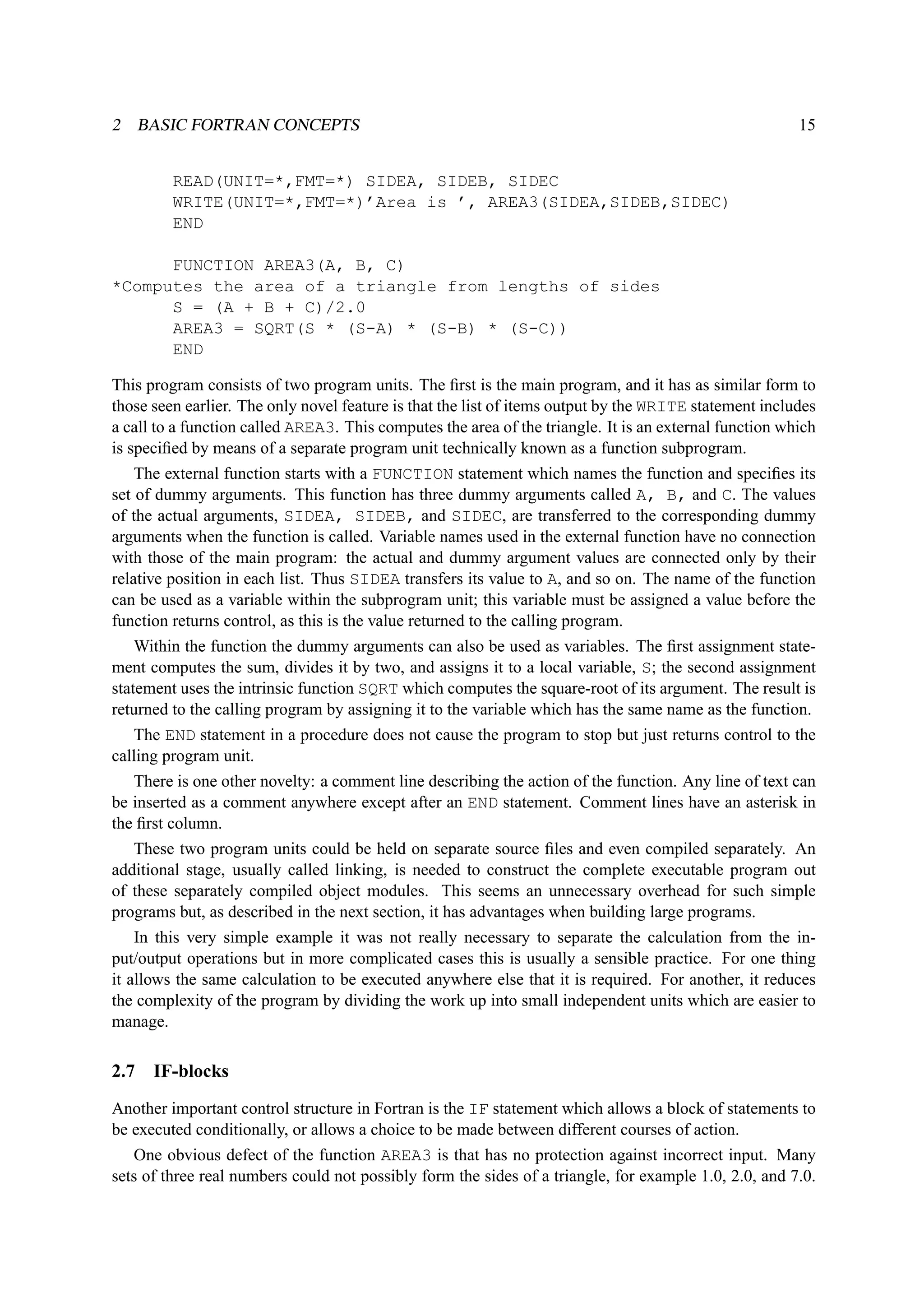 2 BASIC FORTRAN CONCEPTS 15 
READ(UNIT=*,FMT=*) SIDEA, SIDEB, SIDEC 
WRITE(UNIT=*,FMT=*)’Area is ’, AREA3(SIDEA,SIDEB,SIDEC) 
END 
FUNCTION AREA3(A, B, C) 
*Computes the area of a triangle from lengths of sides 
S = (A + B + C)/2.0 
AREA3 = SQRT(S * (S-A) * (S-B) * (S-C)) 
END 
This program consists of two program units. The first is the main program, and it has as similar form to 
those seen earlier. The only novel feature is that the list of items output by the WRITE statement includes 
a call to a function called AREA3. This computes the area of the triangle. It is an external function which 
is specified by means of a separate program unit technically known as a function subprogram. 
The external function starts with a FUNCTION statement which names the function and specifies its 
set of dummy arguments. This function has three dummy arguments called A, B, and C. The values 
of the actual arguments, SIDEA, SIDEB, and SIDEC, are transferred to the corresponding dummy 
arguments when the function is called. Variable names used in the external function have no connection 
with those of the main program: the actual and dummy argument values are connected only by their 
relative position in each list. Thus SIDEA transfers its value to A, and so on. The name of the function 
can be used as a variable within the subprogram unit; this variable must be assigned a value before the 
function returns control, as this is the value returned to the calling program. 
Within the function the dummy arguments can also be used as variables. The first assignment state-ment 
computes the sum, divides it by two, and assigns it to a local variable, S; the second assignment 
statement uses the intrinsic function SQRT which computes the square-root of its argument. The result is 
returned to the calling program by assigning it to the variable which has the same name as the function. 
The END statement in a procedure does not cause the program to stop but just returns control to the 
calling program unit. 
There is one other novelty: a comment line describing the action of the function. Any line of text can 
be inserted as a comment anywhere except after an END statement. Comment lines have an asterisk in 
the first column. 
These two program units could be held on separate source files and even compiled separately. An 
additional stage, usually called linking, is needed to construct the complete executable program out 
of these separately compiled object modules. This seems an unnecessary overhead for such simple 
programs but, as described in the next section, it has advantages when building large programs. 
In this very simple example it was not really necessary to separate the calculation from the in-put/ 
output operations but in more complicated cases this is usually a sensible practice. For one thing 
it allows the same calculation to be executed anywhere else that it is required. For another, it reduces 
the complexity of the program by dividing the work up into small independent units which are easier to 
manage. 
2.7 IF-blocks 
Another important control structure in Fortran is the IF statement which allows a block of statements to 
be executed conditionally, or allows a choice to be made between different courses of action. 
One obvious defect of the function AREA3 is that has no protection against incorrect input. Many 
sets of three real numbers could not possibly form the sides of a triangle, for example 1.0, 2.0, and 7.0. 
 
