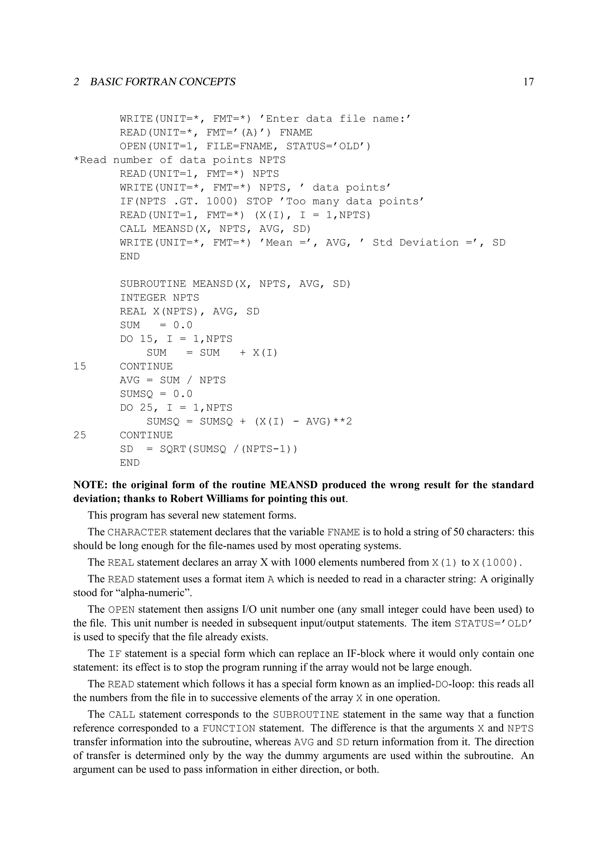 2 BASIC FORTRAN CONCEPTS 17 
WRITE(UNIT=*, FMT=*) ’Enter data file name:’ 
READ(UNIT=*, FMT=’(A)’) FNAME 
OPEN(UNIT=1, FILE=FNAME, STATUS=’OLD’) 
*Read number of data points NPTS 
READ(UNIT=1, FMT=*) NPTS 
WRITE(UNIT=*, FMT=*) NPTS, ’ data points’ 
IF(NPTS .GT. 1000) STOP ’Too many data points’ 
READ(UNIT=1, FMT=*) (X(I), I = 1,NPTS) 
CALL MEANSD(X, NPTS, AVG, SD) 
WRITE(UNIT=*, FMT=*) ’Mean =’, AVG, ’ Std Deviation =’, SD 
END 
SUBROUTINE MEANSD(X, NPTS, AVG, SD) 
INTEGER NPTS 
REAL X(NPTS), AVG, SD 
SUM = 0.0 
DO 15, I = 1,NPTS 
SUM = SUM + X(I) 
15 CONTINUE 
AVG = SUM / NPTS 
SUMSQ = 0.0 
DO 25, I = 1,NPTS 
SUMSQ = SUMSQ + (X(I) - AVG)**2 
25 CONTINUE 
SD = SQRT(SUMSQ /(NPTS-1)) 
END 
NOTE: the original form of the routine MEANSD produced the wrong result for the standard 
deviation; thanks to Robert Williams for pointing this out. 
This program has several new statement forms. 
The CHARACTER statement declares that the variable FNAME is to hold a string of 50 characters: this 
should be long enough for the file-names used by most operating systems. 
The REAL statement declares an array X with 1000 elements numbered from X(1) to X(1000). 
The READ statement uses a format item A which is needed to read in a character string: A originally 
stood for “alpha-numeric”. 
The OPEN statement then assigns I/O unit number one (any small integer could have been used) to 
the file. This unit number is needed in subsequent input/output statements. The item STATUS=’OLD’ 
is used to specify that the file already exists. 
The IF statement is a special form which can replace an IF-block where it would only contain one 
statement: its effect is to stop the program running if the array would not be large enough. 
The READ statement which follows it has a special form known as an implied-DO-loop: this reads all 
the numbers from the file in to successive elements of the array X in one operation. 
The CALL statement corresponds to the SUBROUTINE statement in the same way that a function 
reference corresponded to a FUNCTION statement. The difference is that the arguments X and NPTS 
transfer information into the subroutine, whereas AVG and SD return information from it. The direction 
of transfer is determined only by the way the dummy arguments are used within the subroutine. An 
argument can be used to pass information in either direction, or both. 
 