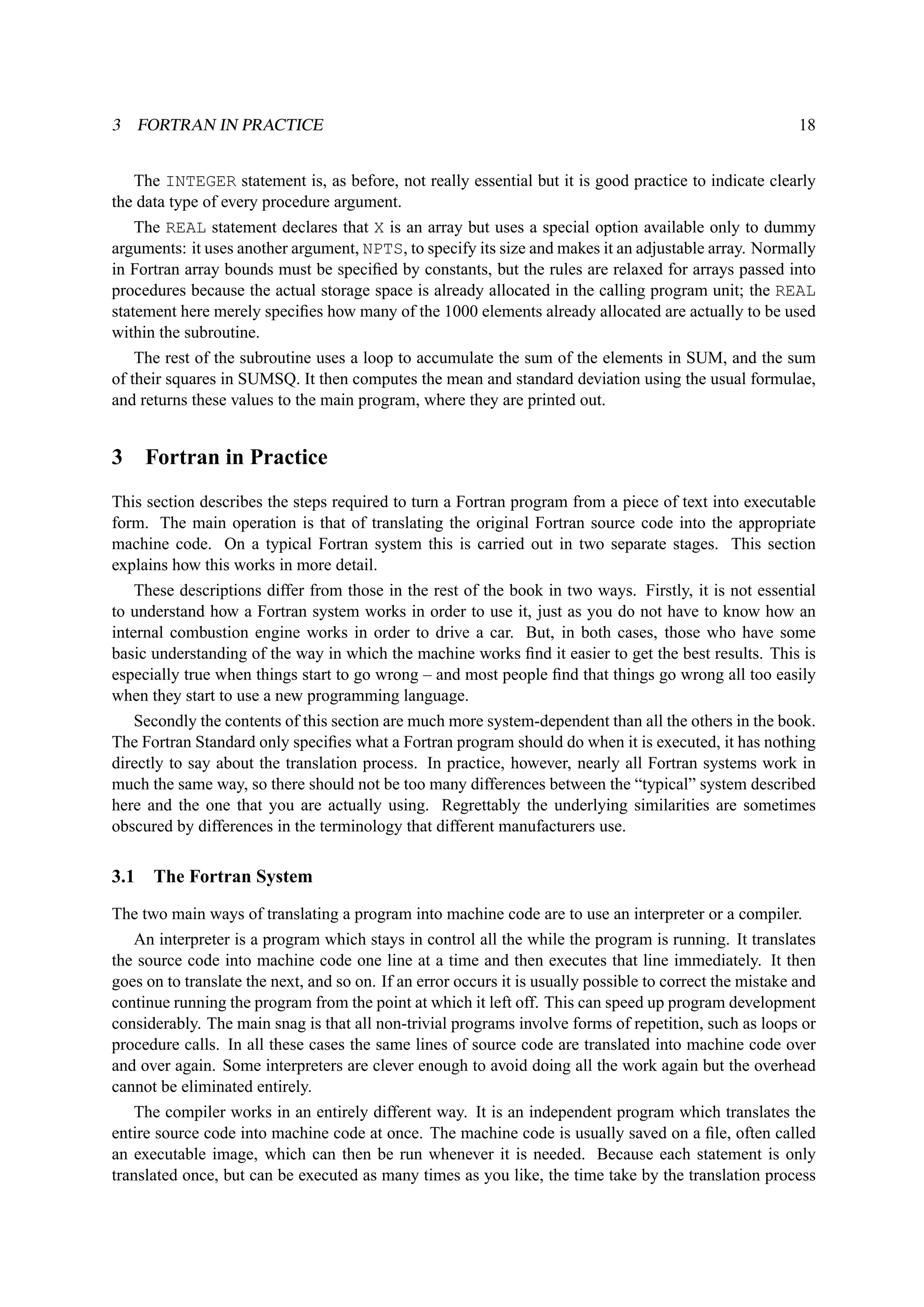 3 FORTRAN IN PRACTICE 18 
The INTEGER statement is, as before, not really essential but it is good practice to indicate clearly 
the data type of every procedure argument. 
The REAL statement declares that X is an array but uses a special option available only to dummy 
arguments: it uses another argument, NPTS, to specify its size and makes it an adjustable array. Normally 
in Fortran array bounds must be specified by constants, but the rules are relaxed for arrays passed into 
procedures because the actual storage space is already allocated in the calling program unit; the REAL 
statement here merely specifies how many of the 1000 elements already allocated are actually to be used 
within the subroutine. 
The rest of the subroutine uses a loop to accumulate the sum of the elements in SUM, and the sum 
of their squares in SUMSQ. It then computes the mean and standard deviation using the usual formulae, 
and returns these values to the main program, where they are printed out. 
3 Fortran in Practice 
This section describes the steps required to turn a Fortran program from a piece of text into executable 
form. The main operation is that of translating the original Fortran source code into the appropriate 
machine code. On a typical Fortran system this is carried out in two separate stages. This section 
explains how this works in more detail. 
These descriptions differ from those in the rest of the book in two ways. Firstly, it is not essential 
to understand how a Fortran system works in order to use it, just as you do not have to know how an 
internal combustion engine works in order to drive a car. But, in both cases, those who have some 
basic understanding of the way in which the machine works find it easier to get the best results. This is 
especially true when things start to go wrong – and most people find that things go wrong all too easily 
when they start to use a new programming language. 
Secondly the contents of this section are much more system-dependent than all the others in the book. 
The Fortran Standard only specifies what a Fortran program should do when it is executed, it has nothing 
directly to say about the translation process. In practice, however, nearly all Fortran systems work in 
much the same way, so there should not be too many differences between the “typical” system described 
here and the one that you are actually using. Regrettably the underlying similarities are sometimes 
obscured by differences in the terminology that different manufacturers use. 
3.1 The Fortran System 
The two main ways of translating a program into machine code are to use an interpreter or a compiler. 
An interpreter is a program which stays in control all the while the program is running. It translates 
the source code into machine code one line at a time and then executes that line immediately. It then 
goes on to translate the next, and so on. If an error occurs it is usually possible to correct the mistake and 
continue running the program from the point at which it left off. This can speed up program development 
considerably. The main snag is that all non-trivial programs involve forms of repetition, such as loops or 
procedure calls. In all these cases the same lines of source code are translated into machine code over 
and over again. Some interpreters are clever enough to avoid doing all the work again but the overhead 
cannot be eliminated entirely. 
The compiler works in an entirely different way. It is an independent program which translates the 
entire source code into machine code at once. The machine code is usually saved on a file, often called 
an executable image, which can then be run whenever it is needed. Because each statement is only 
translated once, but can be executed as many times as you like, the time take by the translation process 
 