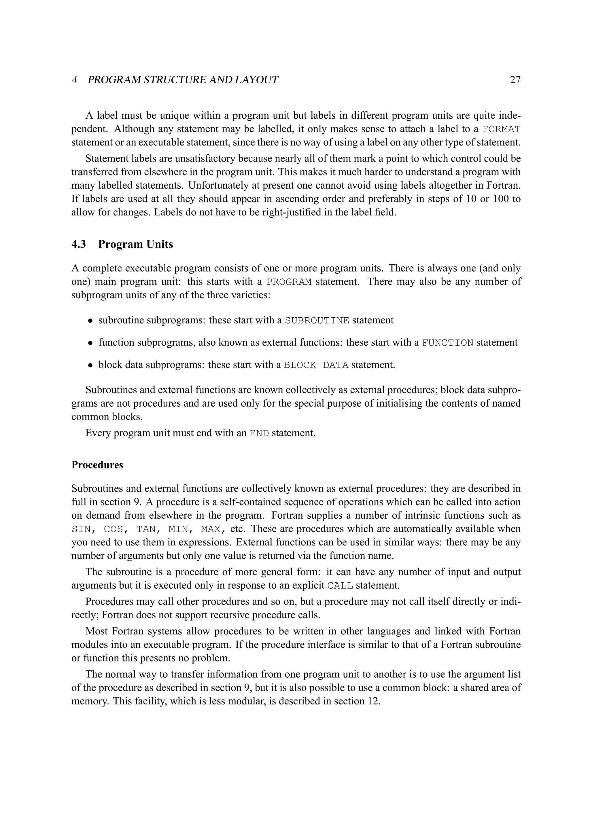 4 PROGRAM STRUCTURE AND LAYOUT 27 
A label must be unique within a program unit but labels in different program units are quite inde-pendent. 
Although any statement may be labelled, it only makes sense to attach a label to a FORMAT 
statement or an executable statement, since there is no way of using a label on any other type of statement. 
Statement labels are unsatisfactory because nearly all of them mark a point to which control could be 
transferred from elsewhere in the program unit. This makes it much harder to understand a program with 
many labelled statements. Unfortunately at present one cannot avoid using labels altogether in Fortran. 
If labels are used at all they should appear in ascending order and preferably in steps of 10 or 100 to 
allow for changes. Labels do not have to be right-justified in the label field. 
4.3 Program Units 
A complete executable program consists of one or more program units. There is always one (and only 
one) main program unit: this starts with a PROGRAM statement. There may also be any number of 
subprogram units of any of the three varieties: 
• subroutine subprograms: these start with a SUBROUTINE statement 
• function subprograms, also known as external functions: these start with a FUNCTION statement 
• block data subprograms: these start with a BLOCK DATA statement. 
Subroutines and external functions are known collectively as external procedures; block data subpro-grams 
are not procedures and are used only for the special purpose of initialising the contents of named 
common blocks. 
Every program unit must end with an END statement. 
Procedures 
Subroutines and external functions are collectively known as external procedures: they are described in 
full in section 9. A procedure is a self-contained sequence of operations which can be called into action 
on demand from elsewhere in the program. Fortran supplies a number of intrinsic functions such as 
SIN, COS, TAN, MIN, MAX, etc. These are procedures which are automatically available when 
you need to use them in expressions. External functions can be used in similar ways: there may be any 
number of arguments but only one value is returned via the function name. 
The subroutine is a procedure of more general form: it can have any number of input and output 
arguments but it is executed only in response to an explicit CALL statement. 
Procedures may call other procedures and so on, but a procedure may not call itself directly or indi-rectly; 
Fortran does not support recursive procedure calls. 
Most Fortran systems allow procedures to be written in other languages and linked with Fortran 
modules into an executable program. If the procedure interface is similar to that of a Fortran subroutine 
or function this presents no problem. 
The normal way to transfer information from one program unit to another is to use the argument list 
of the procedure as described in section 9, but it is also possible to use a common block: a shared area of 
memory. This facility, which is less modular, is described in section 12. 
 