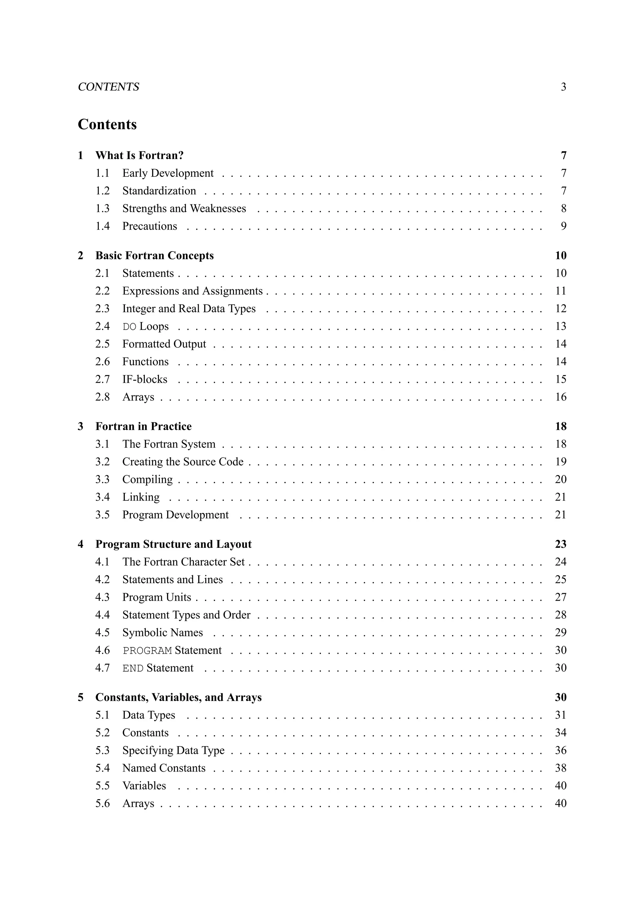 CONTENTS 3 
Contents 
1 What Is Fortran? 7 
1.1 Early Development . . . . . . . . . . . . . . . . . . . . . . . . . . . . . . . . . . . . . 7 
1.2 Standardization . . . . . . . . . . . . . . . . . . . . . . . . . . . . . . . . . . . . . . . 7 
1.3 Strengths and Weaknesses . . . . . . . . . . . . . . . . . . . . . . . . . . . . . . . . . 8 
1.4 Precautions . . . . . . . . . . . . . . . . . . . . . . . . . . . . . . . . . . . . . . . . . 9 
2 Basic Fortran Concepts 10 
2.1 Statements . . . . . . . . . . . . . . . . . . . . . . . . . . . . . . . . . . . . . . . . . . 10 
2.2 Expressions and Assignments . . . . . . . . . . . . . . . . . . . . . . . . . . . . . . . . 11 
2.3 Integer and Real Data Types . . . . . . . . . . . . . . . . . . . . . . . . . . . . . . . . 12 
2.4 DO Loops . . . . . . . . . . . . . . . . . . . . . . . . . . . . . . . . . . . . . . . . . . 13 
2.5 Formatted Output . . . . . . . . . . . . . . . . . . . . . . . . . . . . . . . . . . . . . . 14 
2.6 Functions . . . . . . . . . . . . . . . . . . . . . . . . . . . . . . . . . . . . . . . . . . 14 
2.7 IF-blocks . . . . . . . . . . . . . . . . . . . . . . . . . . . . . . . . . . . . . . . . . . 15 
2.8 Arrays . . . . . . . . . . . . . . . . . . . . . . . . . . . . . . . . . . . . . . . . . . . . 16 
3 Fortran in Practice 18 
3.1 The Fortran System . . . . . . . . . . . . . . . . . . . . . . . . . . . . . . . . . . . . . 18 
3.2 Creating the Source Code . . . . . . . . . . . . . . . . . . . . . . . . . . . . . . . . . . 19 
3.3 Compiling . . . . . . . . . . . . . . . . . . . . . . . . . . . . . . . . . . . . . . . . . . 20 
3.4 Linking . . . . . . . . . . . . . . . . . . . . . . . . . . . . . . . . . . . . . . . . . . . 21 
3.5 Program Development . . . . . . . . . . . . . . . . . . . . . . . . . . . . . . . . . . . 21 
4 Program Structure and Layout 23 
4.1 The Fortran Character Set . . . . . . . . . . . . . . . . . . . . . . . . . . . . . . . . . . 24 
4.2 Statements and Lines . . . . . . . . . . . . . . . . . . . . . . . . . . . . . . . . . . . . 25 
4.3 Program Units . . . . . . . . . . . . . . . . . . . . . . . . . . . . . . . . . . . . . . . . 27 
4.4 Statement Types and Order . . . . . . . . . . . . . . . . . . . . . . . . . . . . . . . . . 28 
4.5 Symbolic Names . . . . . . . . . . . . . . . . . . . . . . . . . . . . . . . . . . . . . . 29 
4.6 PROGRAM Statement . . . . . . . . . . . . . . . . . . . . . . . . . . . . . . . . . . . . 30 
4.7 END Statement . . . . . . . . . . . . . . . . . . . . . . . . . . . . . . . . . . . . . . . 30 
5 Constants, Variables, and Arrays 30 
5.1 Data Types . . . . . . . . . . . . . . . . . . . . . . . . . . . . . . . . . . . . . . . . . 31 
5.2 Constants . . . . . . . . . . . . . . . . . . . . . . . . . . . . . . . . . . . . . . . . . . 34 
5.3 Specifying Data Type . . . . . . . . . . . . . . . . . . . . . . . . . . . . . . . . . . . . 36 
5.4 Named Constants . . . . . . . . . . . . . . . . . . . . . . . . . . . . . . . . . . . . . . 38 
5.5 Variables . . . . . . . . . . . . . . . . . . . . . . . . . . . . . . . . . . . . . . . . . . 40 
5.6 Arrays . . . . . . . . . . . . . . . . . . . . . . . . . . . . . . . . . . . . . . . . . . . . 40 
 
