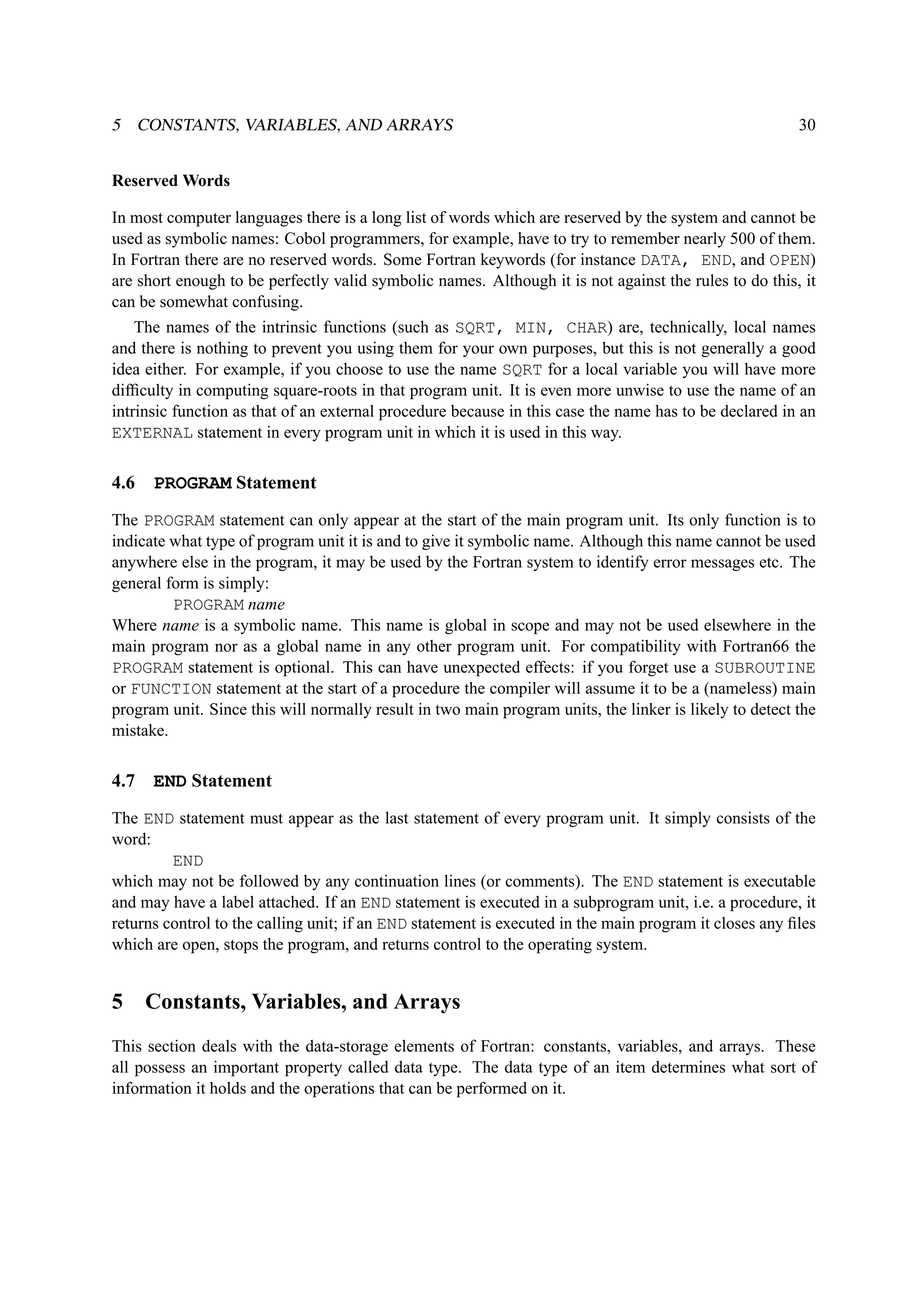 5 CONSTANTS, VARIABLES, AND ARRAYS 30 
Reserved Words 
In most computer languages there is a long list of words which are reserved by the system and cannot be 
used as symbolic names: Cobol programmers, for example, have to try to remember nearly 500 of them. 
In Fortran there are no reserved words. Some Fortran keywords (for instance DATA, END, and OPEN) 
are short enough to be perfectly valid symbolic names. Although it is not against the rules to do this, it 
can be somewhat confusing. 
The names of the intrinsic functions (such as SQRT, MIN, CHAR) are, technically, local names 
and there is nothing to prevent you using them for your own purposes, but this is not generally a good 
idea either. For example, if you choose to use the name SQRT for a local variable you will have more 
difficulty in computing square-roots in that program unit. It is even more unwise to use the name of an 
intrinsic function as that of an external procedure because in this case the name has to be declared in an 
EXTERNAL statement in every program unit in which it is used in this way. 
4.6 PROGRAM Statement 
The PROGRAM statement can only appear at the start of the main program unit. Its only function is to 
indicate what type of program unit it is and to give it symbolic name. Although this name cannot be used 
anywhere else in the program, it may be used by the Fortran system to identify error messages etc. The 
general form is simply: 
PROGRAM name 
Where name is a symbolic name. This name is global in scope and may not be used elsewhere in the 
main program nor as a global name in any other program unit. For compatibility with Fortran66 the 
PROGRAM statement is optional. This can have unexpected effects: if you forget use a SUBROUTINE 
or FUNCTION statement at the start of a procedure the compiler will assume it to be a (nameless) main 
program unit. Since this will normally result in two main program units, the linker is likely to detect the 
mistake. 
4.7 END Statement 
The END statement must appear as the last statement of every program unit. It simply consists of the 
word: 
END 
which may not be followed by any continuation lines (or comments). The END statement is executable 
and may have a label attached. If an END statement is executed in a subprogram unit, i.e. a procedure, it 
returns control to the calling unit; if an END statement is executed in the main program it closes any files 
which are open, stops the program, and returns control to the operating system. 
5 Constants, Variables, and Arrays 
This section deals with the data-storage elements of Fortran: constants, variables, and arrays. These 
all possess an important property called data type. The data type of an item determines what sort of 
information it holds and the operations that can be performed on it. 
 