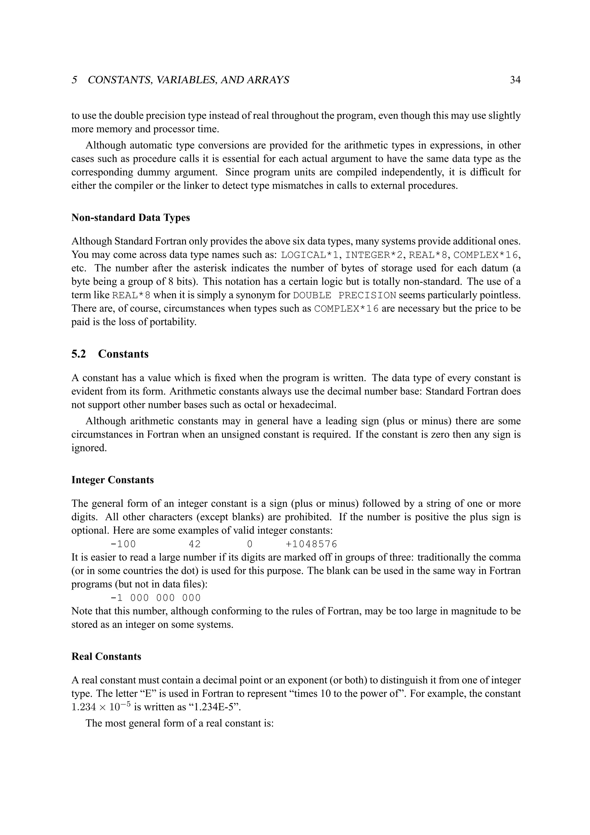 5 CONSTANTS, VARIABLES, AND ARRAYS 34 
to use the double precision type instead of real throughout the program, even though this may use slightly 
more memory and processor time. 
Although automatic type conversions are provided for the arithmetic types in expressions, in other 
cases such as procedure calls it is essential for each actual argument to have the same data type as the 
corresponding dummy argument. Since program units are compiled independently, it is difficult for 
either the compiler or the linker to detect type mismatches in calls to external procedures. 
Non-standard Data Types 
Although Standard Fortran only provides the above six data types, many systems provide additional ones. 
You may come across data type names such as: LOGICAL*1, INTEGER*2, REAL*8, COMPLEX*16, 
etc. The number after the asterisk indicates the number of bytes of storage used for each datum (a 
byte being a group of 8 bits). This notation has a certain logic but is totally non-standard. The use of a 
term like REAL*8 when it is simply a synonym for DOUBLE PRECISION seems particularly pointless. 
There are, of course, circumstances when types such as COMPLEX*16 are necessary but the price to be 
paid is the loss of portability. 
5.2 Constants 
A constant has a value which is fixed when the program is written. The data type of every constant is 
evident from its form. Arithmetic constants always use the decimal number base: Standard Fortran does 
not support other number bases such as octal or hexadecimal. 
Although arithmetic constants may in general have a leading sign (plus or minus) there are some 
circumstances in Fortran when an unsigned constant is required. If the constant is zero then any sign is 
ignored. 
Integer Constants 
The general form of an integer constant is a sign (plus or minus) followed by a string of one or more 
digits. All other characters (except blanks) are prohibited. If the number is positive the plus sign is 
optional. Here are some examples of valid integer constants: 
-100 42 0 +1048576 
It is easier to read a large number if its digits are marked off in groups of three: traditionally the comma 
(or in some countries the dot) is used for this purpose. The blank can be used in the same way in Fortran 
programs (but not in data files): 
-1 000 000 000 
Note that this number, although conforming to the rules of Fortran, may be too large in magnitude to be 
stored as an integer on some systems. 
Real Constants 
A real constant must contain a decimal point or an exponent (or both) to distinguish it from one of integer 
type. The letter “E” is used in Fortran to represent “times 10 to the power of”. For example, the constant 
1.234 × 10−5 is written as “1.234E-5”. 
The most general form of a real constant is: 
 