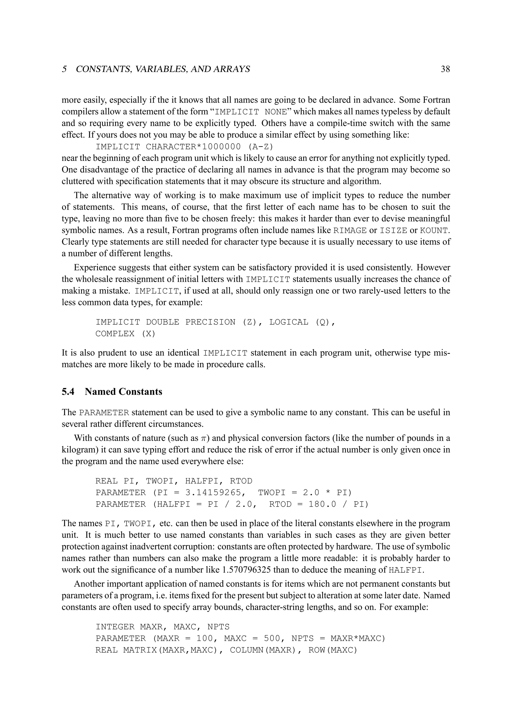 5 CONSTANTS, VARIABLES, AND ARRAYS 38 
more easily, especially if the it knows that all names are going to be declared in advance. Some Fortran 
compilers allow a statement of the form “IMPLICIT NONE” which makes all names typeless by default 
and so requiring every name to be explicitly typed. Others have a compile-time switch with the same 
effect. If yours does not you may be able to produce a similar effect by using something like: 
IMPLICIT CHARACTER*1000000 (A-Z) 
near the beginning of each program unit which is likely to cause an error for anything not explicitly typed. 
One disadvantage of the practice of declaring all names in advance is that the program may become so 
cluttered with specification statements that it may obscure its structure and algorithm. 
The alternative way of working is to make maximum use of implicit types to reduce the number 
of statements. This means, of course, that the first letter of each name has to be chosen to suit the 
type, leaving no more than five to be chosen freely: this makes it harder than ever to devise meaningful 
symbolic names. As a result, Fortran programs often include names like RIMAGE or ISIZE or KOUNT. 
Clearly type statements are still needed for character type because it is usually necessary to use items of 
a number of different lengths. 
Experience suggests that either system can be satisfactory provided it is used consistently. However 
the wholesale reassignment of initial letters with IMPLICIT statements usually increases the chance of 
making a mistake. IMPLICIT, if used at all, should only reassign one or two rarely-used letters to the 
less common data types, for example: 
IMPLICIT DOUBLE PRECISION (Z), LOGICAL (Q), 
COMPLEX (X) 
It is also prudent to use an identical IMPLICIT statement in each program unit, otherwise type mis-matches 
are more likely to be made in procedure calls. 
5.4 Named Constants 
The PARAMETER statement can be used to give a symbolic name to any constant. This can be useful in 
several rather different circumstances. 
With constants of nature (such as ) and physical conversion factors (like the number of pounds in a 
kilogram) it can save typing effort and reduce the risk of error if the actual number is only given once in 
the program and the name used everywhere else: 
REAL PI, TWOPI, HALFPI, RTOD 
PARAMETER (PI = 3.14159265, TWOPI = 2.0 * PI) 
PARAMETER (HALFPI = PI / 2.0, RTOD = 180.0 / PI) 
The names PI, TWOPI, etc. can then be used in place of the literal constants elsewhere in the program 
unit. It is much better to use named constants than variables in such cases as they are given better 
protection against inadvertent corruption: constants are often protected by hardware. The use of symbolic 
names rather than numbers can also make the program a little more readable: it is probably harder to 
work out the significance of a number like 1.570796325 than to deduce the meaning of HALFPI. 
Another important application of named constants is for items which are not permanent constants but 
parameters of a program, i.e. items fixed for the present but subject to alteration at some later date. Named 
constants are often used to specify array bounds, character-string lengths, and so on. For example: 
INTEGER MAXR, MAXC, NPTS 
PARAMETER (MAXR = 100, MAXC = 500, NPTS = MAXR*MAXC) 
REAL MATRIX(MAXR,MAXC), COLUMN(MAXR), ROW(MAXC) 
 
