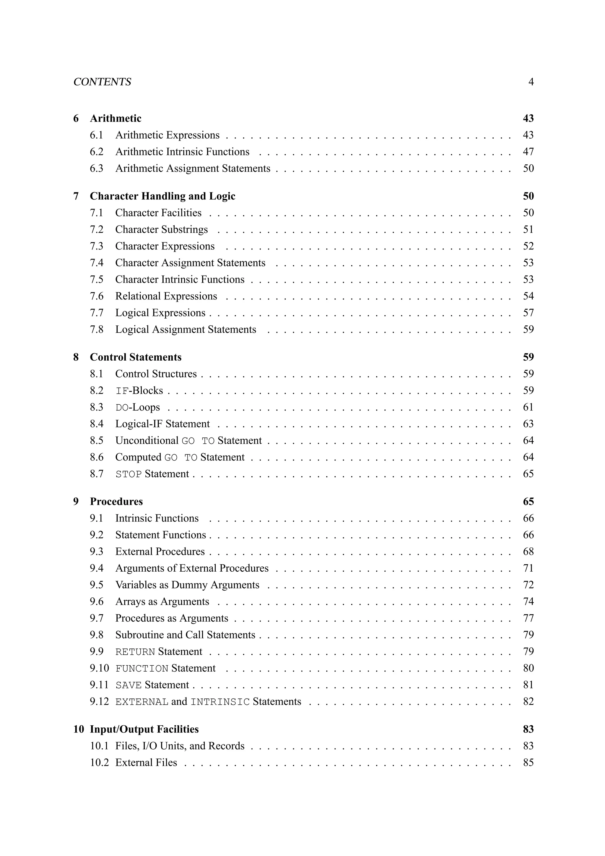 CONTENTS 4 
6 Arithmetic 43 
6.1 Arithmetic Expressions . . . . . . . . . . . . . . . . . . . . . . . . . . . . . . . . . . . 43 
6.2 Arithmetic Intrinsic Functions . . . . . . . . . . . . . . . . . . . . . . . . . . . . . . . 47 
6.3 Arithmetic Assignment Statements . . . . . . . . . . . . . . . . . . . . . . . . . . . . . 50 
7 Character Handling and Logic 50 
7.1 Character Facilities . . . . . . . . . . . . . . . . . . . . . . . . . . . . . . . . . . . . . 50 
7.2 Character Substrings . . . . . . . . . . . . . . . . . . . . . . . . . . . . . . . . . . . . 51 
7.3 Character Expressions . . . . . . . . . . . . . . . . . . . . . . . . . . . . . . . . . . . 52 
7.4 Character Assignment Statements . . . . . . . . . . . . . . . . . . . . . . . . . . . . . 53 
7.5 Character Intrinsic Functions . . . . . . . . . . . . . . . . . . . . . . . . . . . . . . . . 53 
7.6 Relational Expressions . . . . . . . . . . . . . . . . . . . . . . . . . . . . . . . . . . . 54 
7.7 Logical Expressions . . . . . . . . . . . . . . . . . . . . . . . . . . . . . . . . . . . . . 57 
7.8 Logical Assignment Statements . . . . . . . . . . . . . . . . . . . . . . . . . . . . . . 59 
8 Control Statements 59 
8.1 Control Structures . . . . . . . . . . . . . . . . . . . . . . . . . . . . . . . . . . . . . . 59 
8.2 IF-Blocks . . . . . . . . . . . . . . . . . . . . . . . . . . . . . . . . . . . . . . . . . . 59 
8.3 DO-Loops . . . . . . . . . . . . . . . . . . . . . . . . . . . . . . . . . . . . . . . . . . 61 
8.4 Logical-IF Statement . . . . . . . . . . . . . . . . . . . . . . . . . . . . . . . . . . . . 63 
8.5 Unconditional GO TO Statement . . . . . . . . . . . . . . . . . . . . . . . . . . . . . . 64 
8.6 Computed GO TO Statement . . . . . . . . . . . . . . . . . . . . . . . . . . . . . . . . 64 
8.7 STOP Statement . . . . . . . . . . . . . . . . . . . . . . . . . . . . . . . . . . . . . . . 65 
9 Procedures 65 
9.1 Intrinsic Functions . . . . . . . . . . . . . . . . . . . . . . . . . . . . . . . . . . . . . 66 
9.2 Statement Functions . . . . . . . . . . . . . . . . . . . . . . . . . . . . . . . . . . . . . 66 
9.3 External Procedures . . . . . . . . . . . . . . . . . . . . . . . . . . . . . . . . . . . . . 68 
9.4 Arguments of External Procedures . . . . . . . . . . . . . . . . . . . . . . . . . . . . . 71 
9.5 Variables as Dummy Arguments . . . . . . . . . . . . . . . . . . . . . . . . . . . . . . 72 
9.6 Arrays as Arguments . . . . . . . . . . . . . . . . . . . . . . . . . . . . . . . . . . . . 74 
9.7 Procedures as Arguments . . . . . . . . . . . . . . . . . . . . . . . . . . . . . . . . . . 77 
9.8 Subroutine and Call Statements . . . . . . . . . . . . . . . . . . . . . . . . . . . . . . . 79 
9.9 RETURN Statement . . . . . . . . . . . . . . . . . . . . . . . . . . . . . . . . . . . . . 79 
9.10 FUNCTION Statement . . . . . . . . . . . . . . . . . . . . . . . . . . . . . . . . . . . 80 
9.11 SAVE Statement . . . . . . . . . . . . . . . . . . . . . . . . . . . . . . . . . . . . . . . 81 
9.12 EXTERNAL and INTRINSIC Statements . . . . . . . . . . . . . . . . . . . . . . . . . 82 
10 Input/Output Facilities 83 
10.1 Files, I/O Units, and Records . . . . . . . . . . . . . . . . . . . . . . . . . . . . . . . . 83 
10.2 External Files . . . . . . . . . . . . . . . . . . . . . . . . . . . . . . . . . . . . . . . . 85 
 
