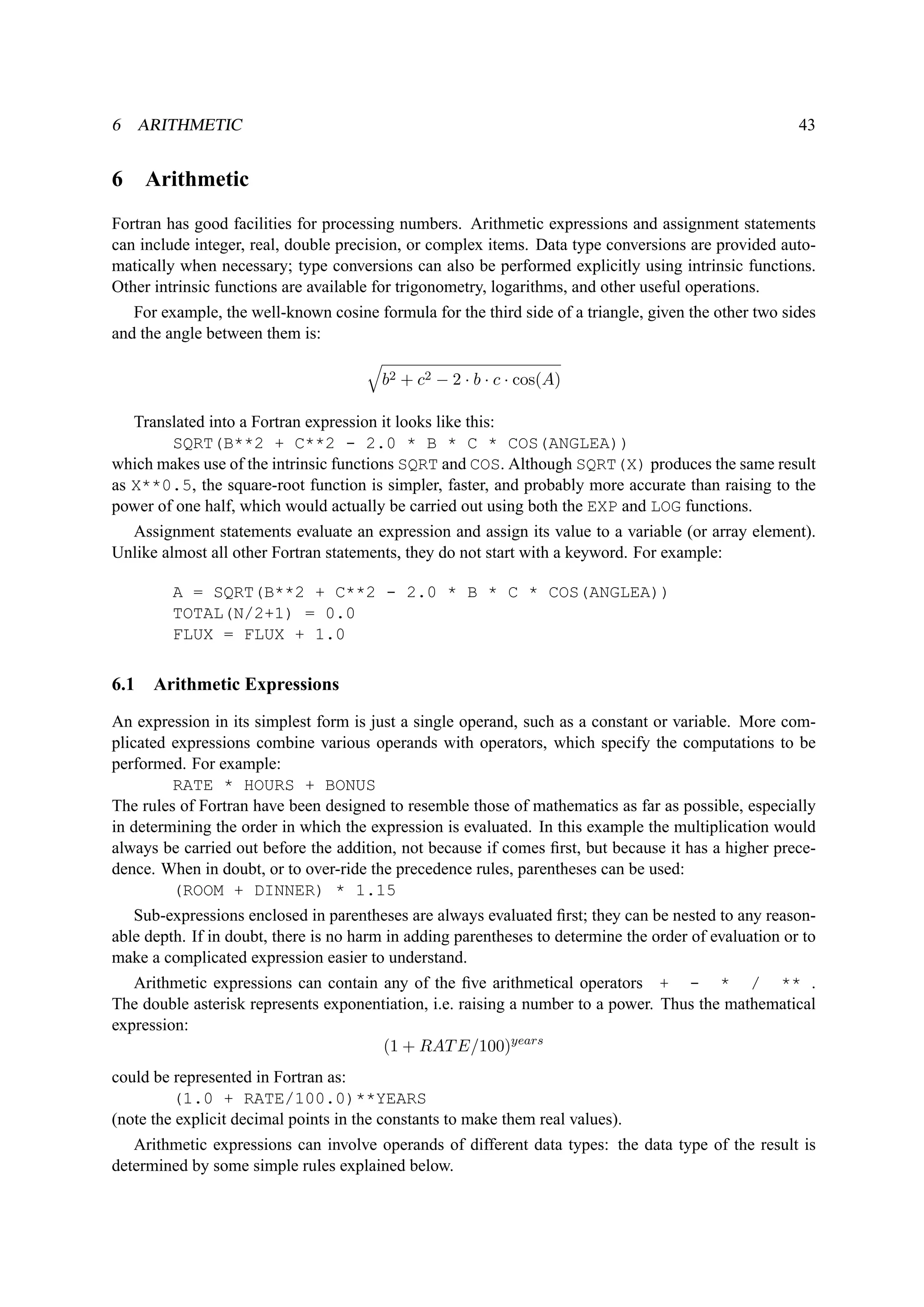 6 ARITHMETIC 43 
6 Arithmetic 
Fortran has good facilities for processing numbers. Arithmetic expressions and assignment statements 
can include integer, real, double precision, or complex items. Data type conversions are provided auto-matically 
when necessary; type conversions can also be performed explicitly using intrinsic functions. 
Other intrinsic functions are available for trigonometry, logarithms, and other useful operations. 
For example, the well-known cosine formula for the third side of a triangle, given the other two sides 
and the angle between them is: 
q 
b2 + c2 − 2 · b · c · cos(A) 
Translated into a Fortran expression it looks like this: 
SQRT(B**2 + C**2 - 2.0 * B * C * COS(ANGLEA)) 
which makes use of the intrinsic functions SQRT and COS. Although SQRT(X) produces the same result 
as X**0.5, the square-root function is simpler, faster, and probably more accurate than raising to the 
power of one half, which would actually be carried out using both the EXP and LOG functions. 
Assignment statements evaluate an expression and assign its value to a variable (or array element). 
Unlike almost all other Fortran statements, they do not start with a keyword. For example: 
A = SQRT(B**2 + C**2 - 2.0 * B * C * COS(ANGLEA)) 
TOTAL(N/2+1) = 0.0 
FLUX = FLUX + 1.0 
6.1 Arithmetic Expressions 
An expression in its simplest form is just a single operand, such as a constant or variable. More com-plicated 
expressions combine various operands with operators, which specify the computations to be 
performed. For example: 
RATE * HOURS + BONUS 
The rules of Fortran have been designed to resemble those of mathematics as far as possible, especially 
in determining the order in which the expression is evaluated. In this example the multiplication would 
always be carried out before the addition, not because if comes first, but because it has a higher prece-dence. 
When in doubt, or to over-ride the precedence rules, parentheses can be used: 
(ROOM + DINNER) * 1.15 
Sub-expressions enclosed in parentheses are always evaluated first; they can be nested to any reason-able 
depth. If in doubt, there is no harm in adding parentheses to determine the order of evaluation or to 
make a complicated expression easier to understand. 
Arithmetic expressions can contain any of the five arithmetical operators + - * / ** . 
The double asterisk represents exponentiation, i.e. raising a number to a power. Thus the mathematical 
expression: 
(1 + RATE/100)years 
could be represented in Fortran as: 
(1.0 + RATE/100.0)**YEARS 
(note the explicit decimal points in the constants to make them real values). 
Arithmetic expressions can involve operands of different data types: the data type of the result is 
determined by some simple rules explained below. 
 