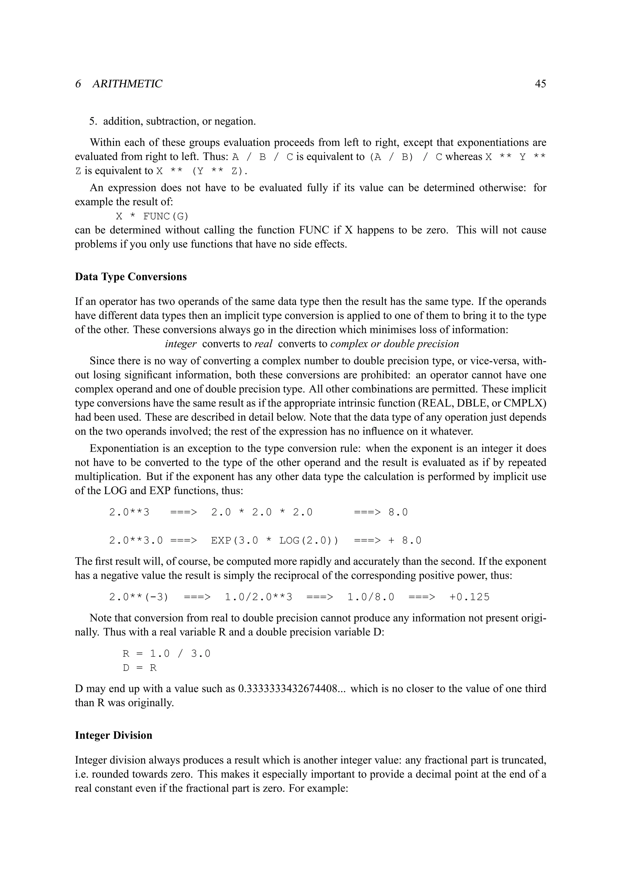 6 ARITHMETIC 45 
5. addition, subtraction, or negation. 
Within each of these groups evaluation proceeds from left to right, except that exponentiations are 
evaluated from right to left. Thus: A / B / C is equivalent to (A / B) / C whereas X ** Y ** 
Z is equivalent to X ** (Y ** Z). 
An expression does not have to be evaluated fully if its value can be determined otherwise: for 
example the result of: 
X * FUNC(G) 
can be determined without calling the function FUNC if X happens to be zero. This will not cause 
problems if you only use functions that have no side effects. 
Data Type Conversions 
If an operator has two operands of the same data type then the result has the same type. If the operands 
have different data types then an implicit type conversion is applied to one of them to bring it to the type 
of the other. These conversions always go in the direction which minimises loss of information: 
integer converts to real converts to complex or double precision 
Since there is no way of converting a complex number to double precision type, or vice-versa, with-out 
losing significant information, both these conversions are prohibited: an operator cannot have one 
complex operand and one of double precision type. All other combinations are permitted. These implicit 
type conversions have the same result as if the appropriate intrinsic function (REAL, DBLE, or CMPLX) 
had been used. These are described in detail below. Note that the data type of any operation just depends 
on the two operands involved; the rest of the expression has no influence on it whatever. 
Exponentiation is an exception to the type conversion rule: when the exponent is an integer it does 
not have to be converted to the type of the other operand and the result is evaluated as if by repeated 
multiplication. But if the exponent has any other data type the calculation is performed by implicit use 
of the LOG and EXP functions, thus: 
2.0**3 === 2.0 * 2.0 * 2.0 === 8.0 
2.0**3.0 === EXP(3.0 * LOG(2.0)) === + 8.0 
The first result will, of course, be computed more rapidly and accurately than the second. If the exponent 
has a negative value the result is simply the reciprocal of the corresponding positive power, thus: 
2.0**(-3) === 1.0/2.0**3 === 1.0/8.0 === +0.125 
Note that conversion from real to double precision cannot produce any information not present origi-nally. 
Thus with a real variable R and a double precision variable D: 
R = 1.0 / 3.0 
D = R 
D may end up with a value such as 0.3333333432674408... which is no closer to the value of one third 
than R was originally. 
Integer Division 
Integer division always produces a result which is another integer value: any fractional part is truncated, 
i.e. rounded towards zero. This makes it especially important to provide a decimal point at the end of a 
real constant even if the fractional part is zero. For example: 
 