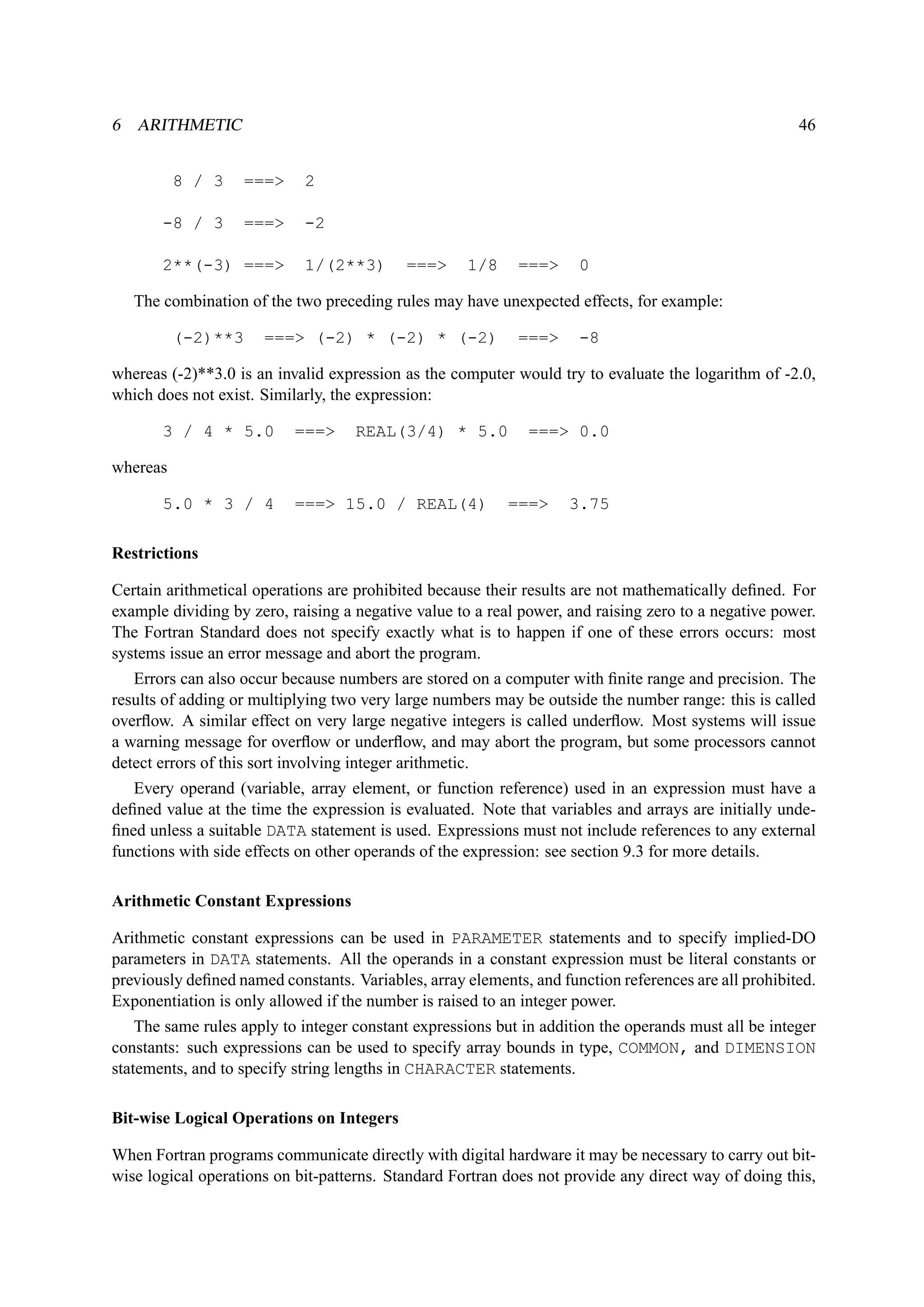 6 ARITHMETIC 46 
8 / 3 === 2 
-8 / 3 === -2 
2**(-3) === 1/(2**3) === 1/8 === 0 
The combination of the two preceding rules may have unexpected effects, for example: 
(-2)**3 === (-2) * (-2) * (-2) === -8 
whereas (-2)**3.0 is an invalid expression as the computer would try to evaluate the logarithm of -2.0, 
which does not exist. Similarly, the expression: 
3 / 4 * 5.0 === REAL(3/4) * 5.0 === 0.0 
whereas 
5.0 * 3 / 4 === 15.0 / REAL(4) === 3.75 
Restrictions 
Certain arithmetical operations are prohibited because their results are not mathematically defined. For 
example dividing by zero, raising a negative value to a real power, and raising zero to a negative power. 
The Fortran Standard does not specify exactly what is to happen if one of these errors occurs: most 
systems issue an error message and abort the program. 
Errors can also occur because numbers are stored on a computer with finite range and precision. The 
results of adding or multiplying two very large numbers may be outside the number range: this is called 
overflow. A similar effect on very large negative integers is called underflow. Most systems will issue 
a warning message for overflow or underflow, and may abort the program, but some processors cannot 
detect errors of this sort involving integer arithmetic. 
Every operand (variable, array element, or function reference) used in an expression must have a 
defined value at the time the expression is evaluated. Note that variables and arrays are initially unde-fined 
unless a suitable DATA statement is used. Expressions must not include references to any external 
functions with side effects on other operands of the expression: see section 9.3 for more details. 
Arithmetic Constant Expressions 
Arithmetic constant expressions can be used in PARAMETER statements and to specify implied-DO 
parameters in DATA statements. All the operands in a constant expression must be literal constants or 
previously defined named constants. Variables, array elements, and function references are all prohibited. 
Exponentiation is only allowed if the number is raised to an integer power. 
The same rules apply to integer constant expressions but in addition the operands must all be integer 
constants: such expressions can be used to specify array bounds in type, COMMON, and DIMENSION 
statements, and to specify string lengths in CHARACTER statements. 
Bit-wise Logical Operations on Integers 
When Fortran programs communicate directly with digital hardware it may be necessary to carry out bit-wise 
logical operations on bit-patterns. Standard Fortran does not provide any direct way of doing this, 
 