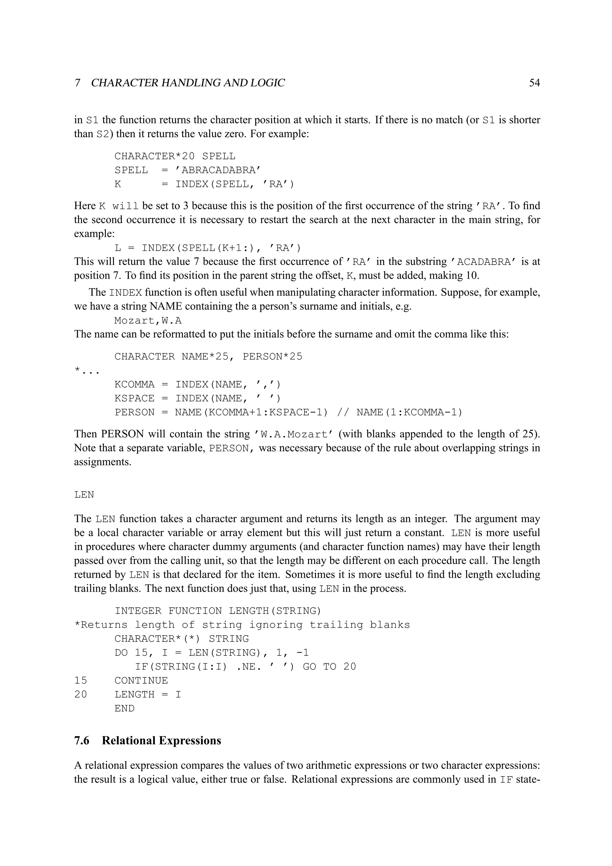 7 CHARACTER HANDLING AND LOGIC 54 
in S1 the function returns the character position at which it starts. If there is no match (or S1 is shorter 
than S2) then it returns the value zero. For example: 
CHARACTER*20 SPELL 
SPELL = ’ABRACADABRA’ 
K = INDEX(SPELL, ’RA’) 
Here K will be set to 3 because this is the position of the first occurrence of the string ’RA’. To find 
the second occurrence it is necessary to restart the search at the next character in the main string, for 
example: 
L = INDEX(SPELL(K+1:), ’RA’) 
This will return the value 7 because the first occurrence of ’RA’ in the substring ’ACADABRA’ is at 
position 7. To find its position in the parent string the offset, K, must be added, making 10. 
The INDEX function is often useful when manipulating character information. Suppose, for example, 
we have a string NAME containing the a person’s surname and initials, e.g. 
Mozart,W.A 
The name can be reformatted to put the initials before the surname and omit the comma like this: 
CHARACTER NAME*25, PERSON*25 
*... 
KCOMMA = INDEX(NAME, ’,’) 
KSPACE = INDEX(NAME, ’ ’) 
PERSON = NAME(KCOMMA+1:KSPACE-1) // NAME(1:KCOMMA-1) 
Then PERSON will contain the string ’W.A.Mozart’ (with blanks appended to the length of 25). 
Note that a separate variable, PERSON, was necessary because of the rule about overlapping strings in 
assignments. 
LEN 
The LEN function takes a character argument and returns its length as an integer. The argument may 
be a local character variable or array element but this will just return a constant. LEN is more useful 
in procedures where character dummy arguments (and character function names) may have their length 
passed over from the calling unit, so that the length may be different on each procedure call. The length 
returned by LEN is that declared for the item. Sometimes it is more useful to find the length excluding 
trailing blanks. The next function does just that, using LEN in the process. 
INTEGER FUNCTION LENGTH(STRING) 
*Returns length of string ignoring trailing blanks 
CHARACTER*(*) STRING 
DO 15, I = LEN(STRING), 1, -1 
IF(STRING(I:I) .NE. ’ ’) GO TO 20 
15 CONTINUE 
20 LENGTH = I 
END 
7.6 Relational Expressions 
A relational expression compares the values of two arithmetic expressions or two character expressions: 
the result is a logical value, either true or false. Relational expressions are commonly used in IF state- 
 
