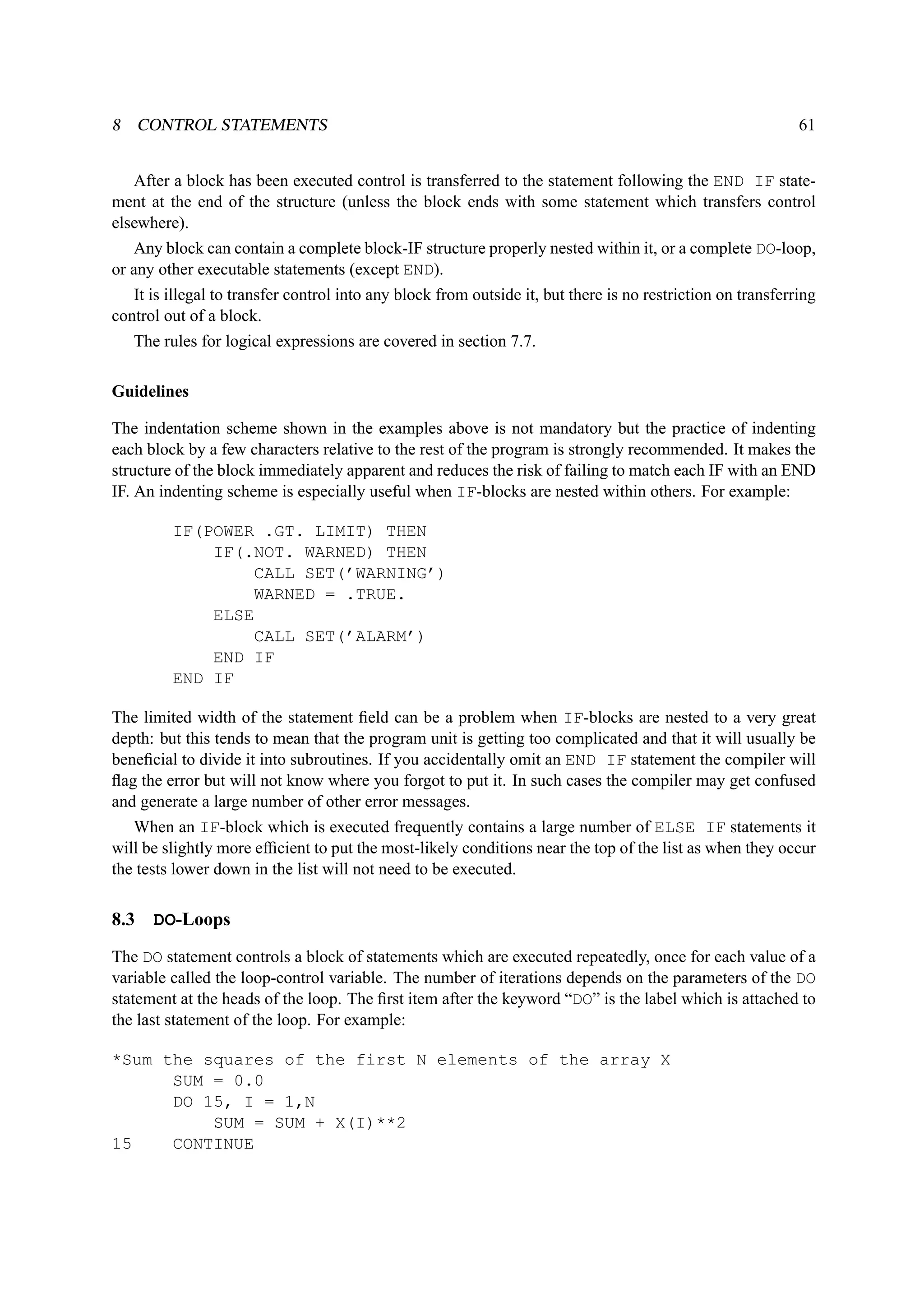 8 CONTROL STATEMENTS 61 
After a block has been executed control is transferred to the statement following the END IF state-ment 
at the end of the structure (unless the block ends with some statement which transfers control 
elsewhere). 
Any block can contain a complete block-IF structure properly nested within it, or a complete DO-loop, 
or any other executable statements (except END). 
It is illegal to transfer control into any block from outside it, but there is no restriction on transferring 
control out of a block. 
The rules for logical expressions are covered in section 7.7. 
Guidelines 
The indentation scheme shown in the examples above is not mandatory but the practice of indenting 
each block by a few characters relative to the rest of the program is strongly recommended. It makes the 
structure of the block immediately apparent and reduces the risk of failing to match each IF with an END 
IF. An indenting scheme is especially useful when IF-blocks are nested within others. For example: 
IF(POWER .GT. LIMIT) THEN 
IF(.NOT. WARNED) THEN 
CALL SET(’WARNING’) 
WARNED = .TRUE. 
ELSE 
CALL SET(’ALARM’) 
END IF 
END IF 
The limited width of the statement field can be a problem when IF-blocks are nested to a very great 
depth: but this tends to mean that the program unit is getting too complicated and that it will usually be 
beneficial to divide it into subroutines. If you accidentally omit an END IF statement the compiler will 
flag the error but will not know where you forgot to put it. In such cases the compiler may get confused 
and generate a large number of other error messages. 
When an IF-block which is executed frequently contains a large number of ELSE IF statements it 
will be slightly more efficient to put the most-likely conditions near the top of the list as when they occur 
the tests lower down in the list will not need to be executed. 
8.3 DO-Loops 
The DO statement controls a block of statements which are executed repeatedly, once for each value of a 
variable called the loop-control variable. The number of iterations depends on the parameters of the DO 
statement at the heads of the loop. The first item after the keyword “DO” is the label which is attached to 
the last statement of the loop. For example: 
*Sum the squares of the first N elements of the array X 
SUM = 0.0 
DO 15, I = 1,N 
SUM = SUM + X(I)**2 
15 CONTINUE 
 